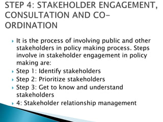  It is the process of involving public and other
stakeholders in policy making process. Steps
involve in stakeholder engagement in policy
making are:
 Step 1: Identify stakeholders
 Step 2: Prioritize stakeholders
 Step 3: Get to know and understand
stakeholders
 4: Stakeholder relationship management
 