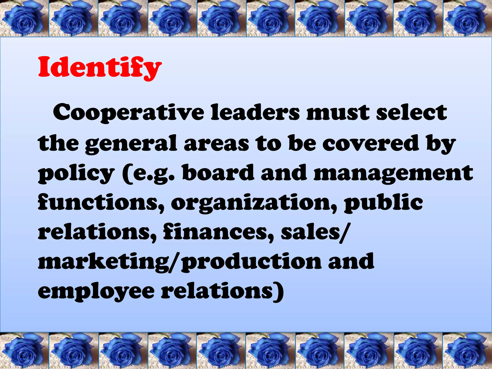 Identify
 Cooperative leaders must select
the general areas to be covered by
policy (e.g. board and management
functions, organization, public
relations, finances, sales/
marketing/production and
employee relations)
 