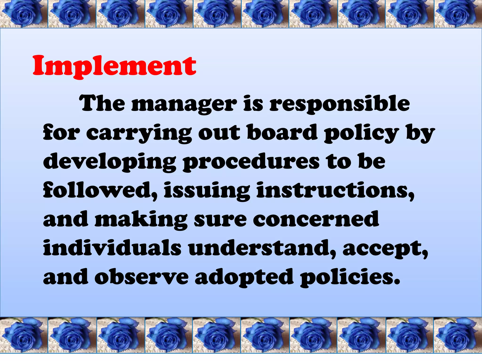 Implement
   The manager is responsible
for carrying out board policy by
developing procedures to be
followed, issuing instructions,
and making sure concerned
individuals understand, accept,
and observe adopted policies.
 