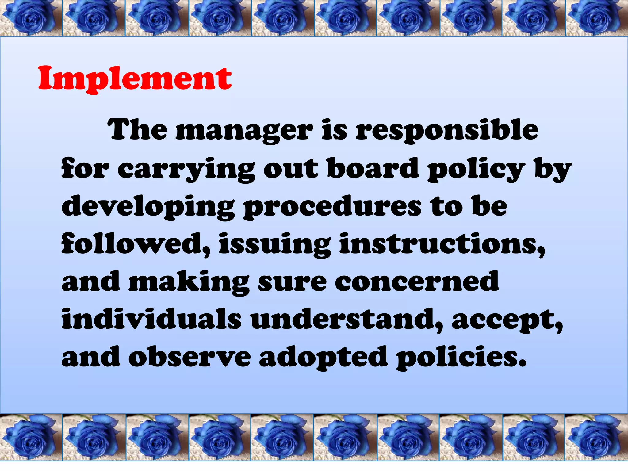 Implement
    The manager is responsible
 for carrying out board policy by
 developing procedures to be
 followed, issuing instructions,
 and making sure concerned
 individuals understand, accept,
 and observe adopted policies.
 
