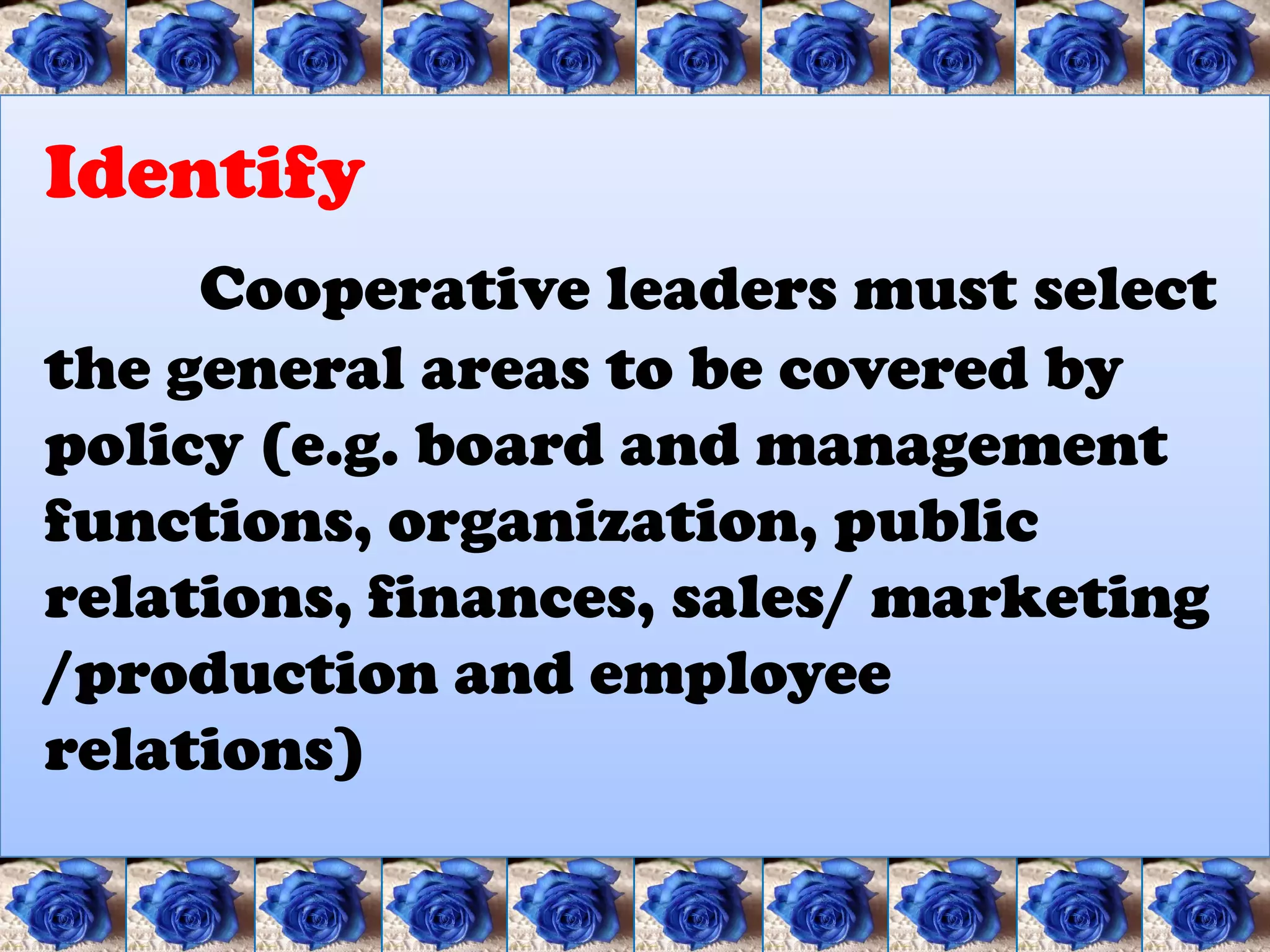 Identify
     Cooperative leaders must select
the general areas to be covered by
policy (e.g. board and management
functions, organization, public
relations, finances, sales/ marketing
/production and employee
relations)
 