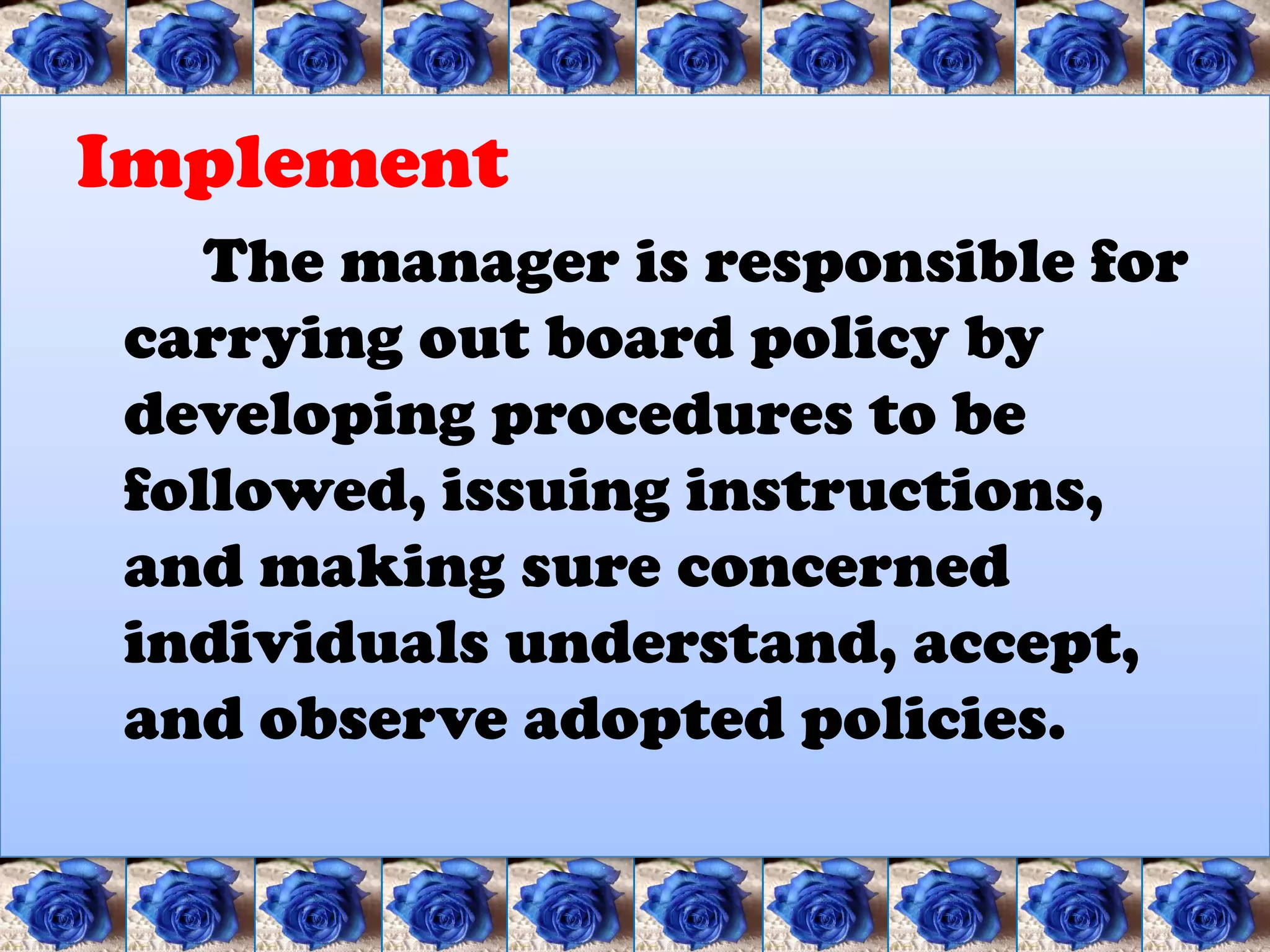 Implement
   The manager is responsible for
carrying out board policy by
developing procedures to be
followed, issuing instructions,
and making sure concerned
individuals understand, accept,
and observe adopted policies.
 