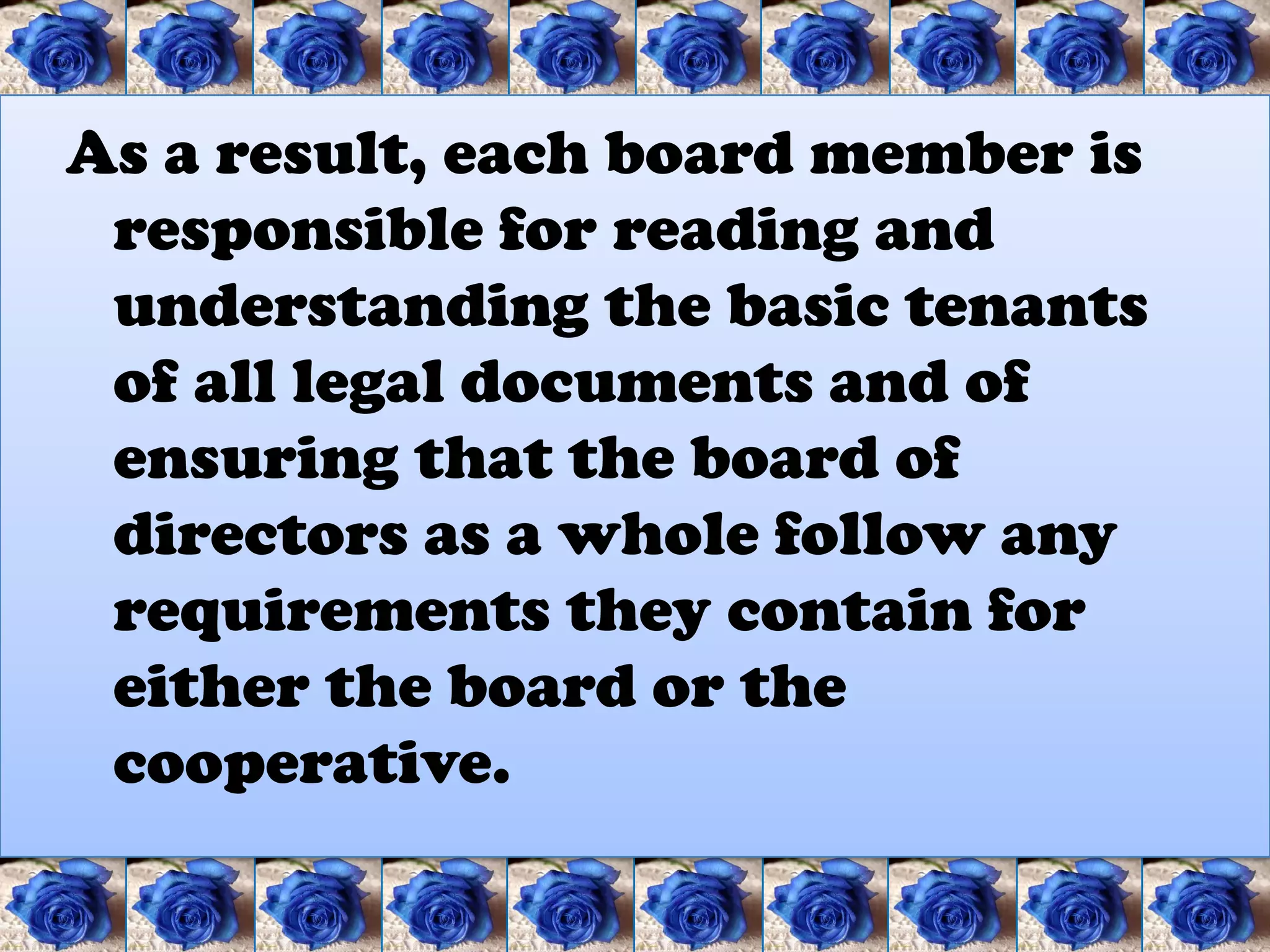 As a result, each board member is
 responsible for reading and
 understanding the basic tenants
 of all legal documents and of
 ensuring that the board of
 directors as a whole follow any
 requirements they contain for
 either the board or the
 cooperative.
 