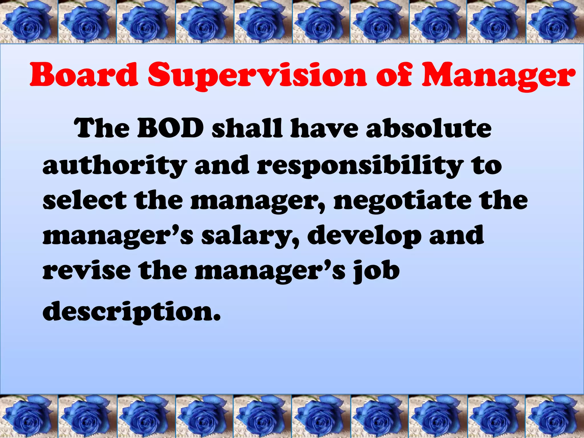 Board Supervision of Manager
  The BOD shall have absolute
authority and responsibility to
select the manager, negotiate the
manager’s salary, develop and
revise the manager’s job
description.
 