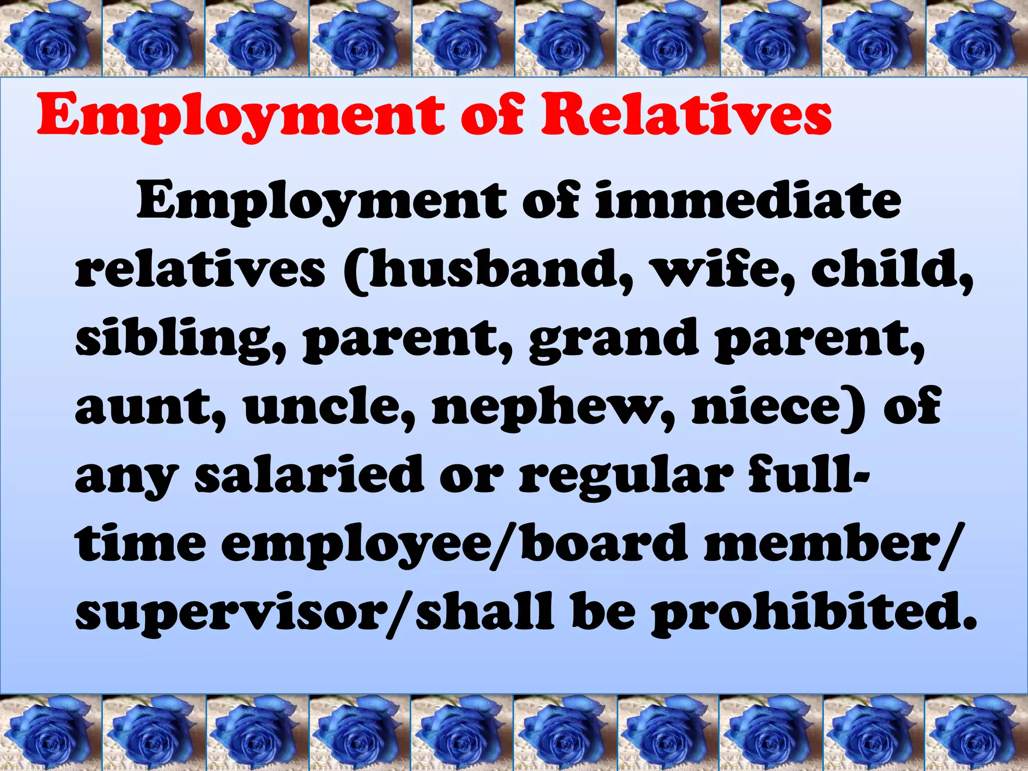 Employment of Relatives
   Employment of immediate
 relatives (husband, wife, child,
 sibling, parent, grand parent,
 aunt, uncle, nephew, niece) of
 any salaried or regular full-
 time employee/board member/
 supervisor/shall be prohibited.
 