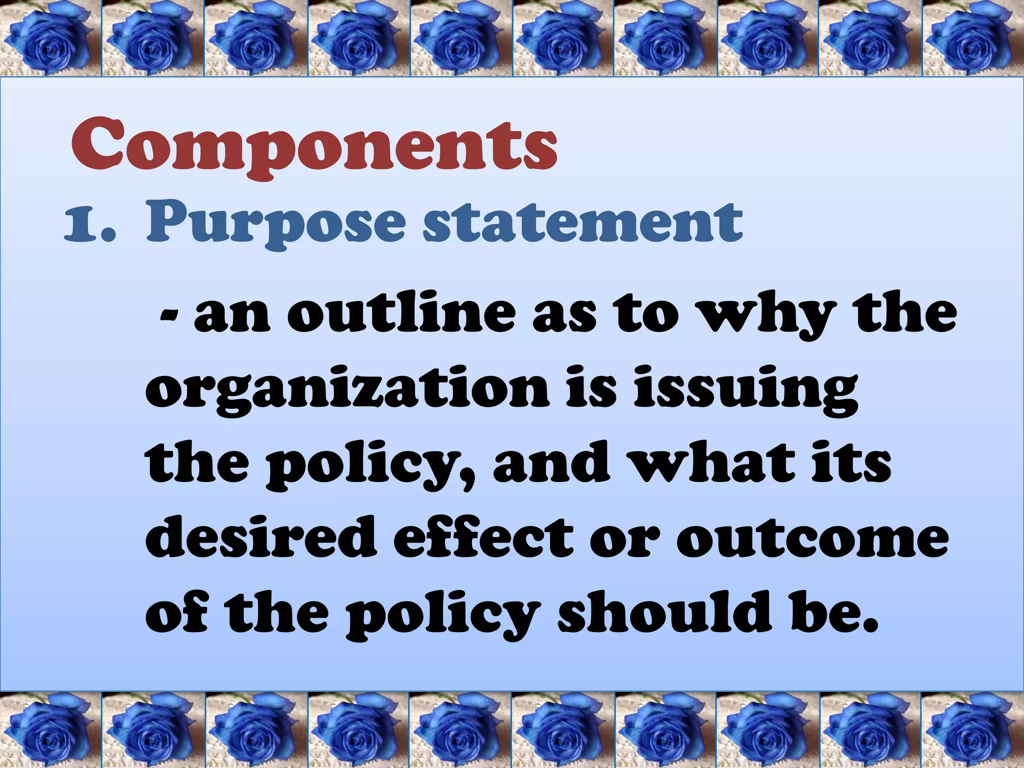 Components
1. Purpose statement
    - an outline as to why the
   organization is issuing
   the policy, and what its
   desired effect or outcome
   of the policy should be.
 