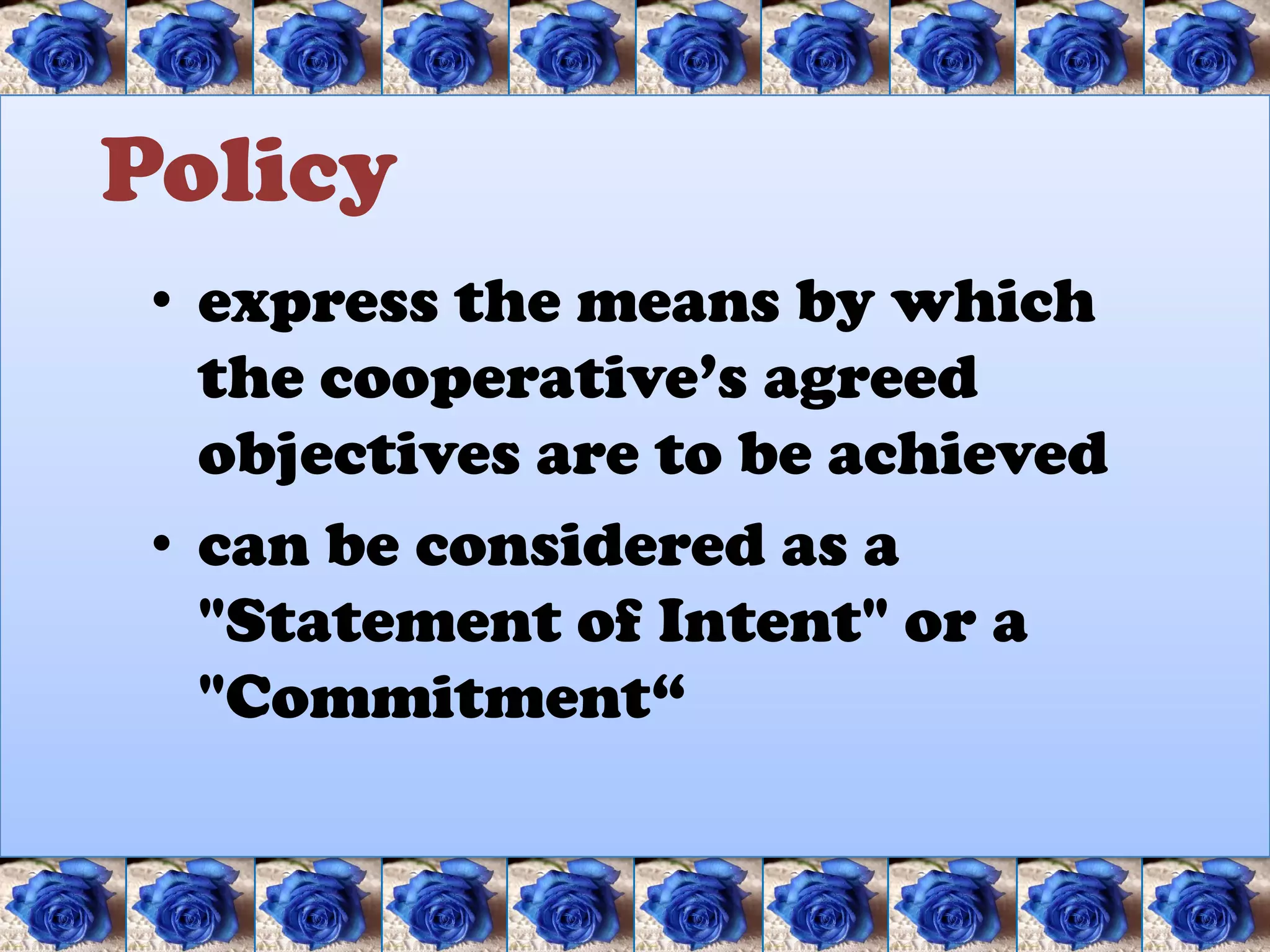 Policy
 • express the means by which
   the cooperative’s agreed
   objectives are to be achieved
 • can be considered as a
   "Statement of Intent" or a
   "Commitment“
 