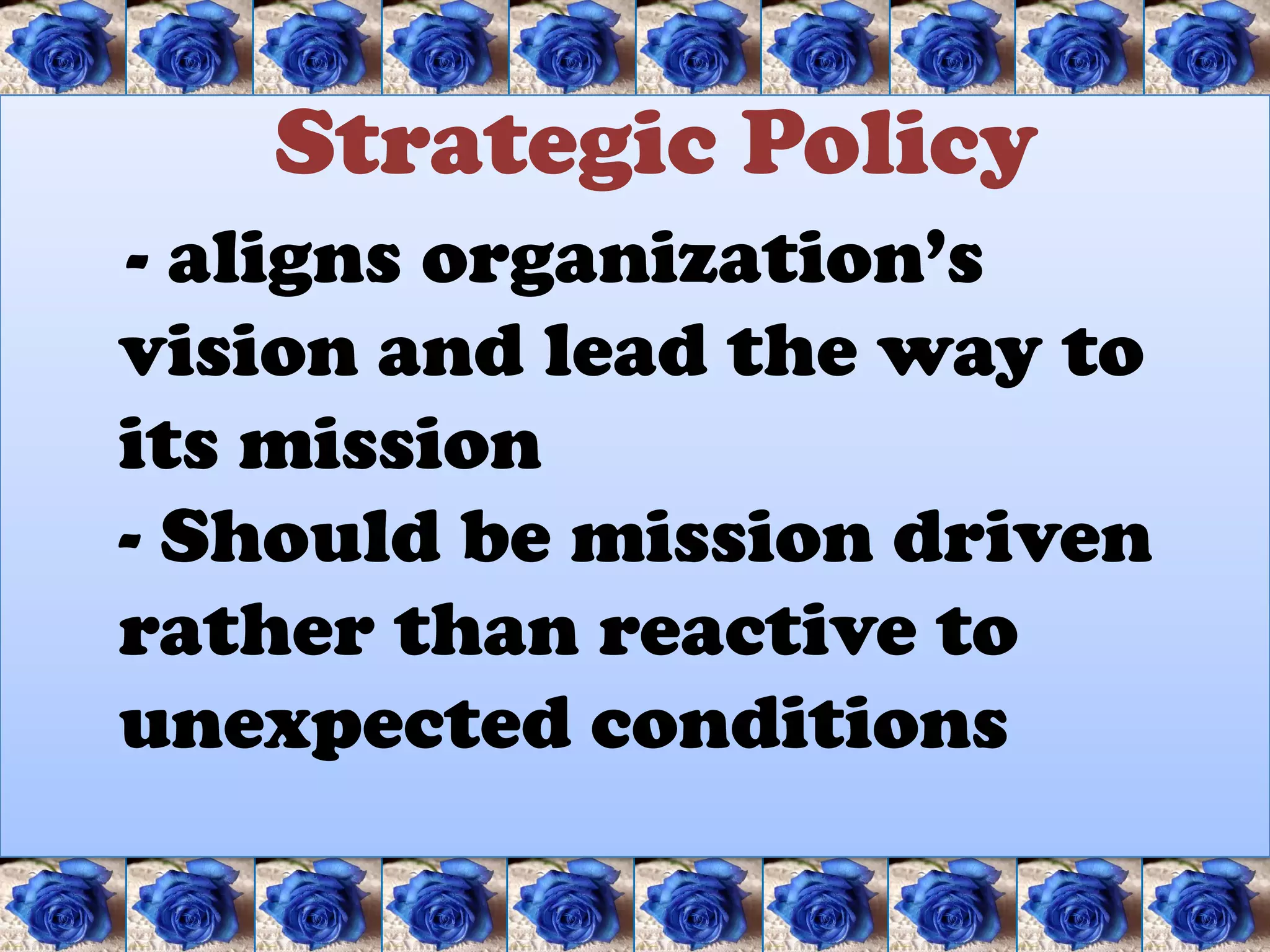 Strategic Policy
- aligns organization’s
vision and lead the way to
its mission
- Should be mission driven
rather than reactive to
unexpected conditions
 
