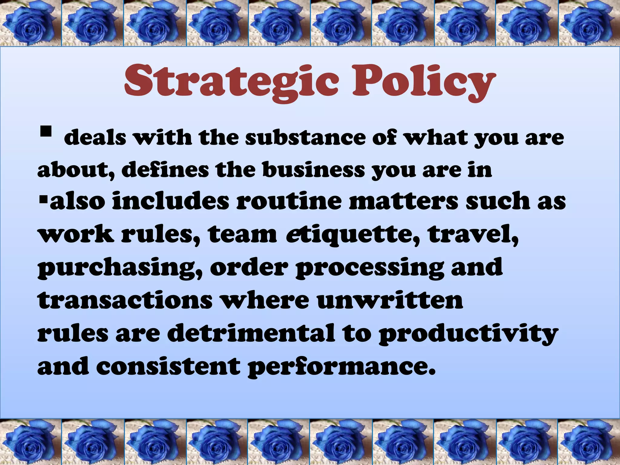 Strategic Policy
 deals with the substance of what you are
about, defines the business you are in
also includes routine matters such as
work rules, team etiquette, travel,
purchasing, order processing and
transactions where unwritten
rules are detrimental to productivity
and consistent performance.
 