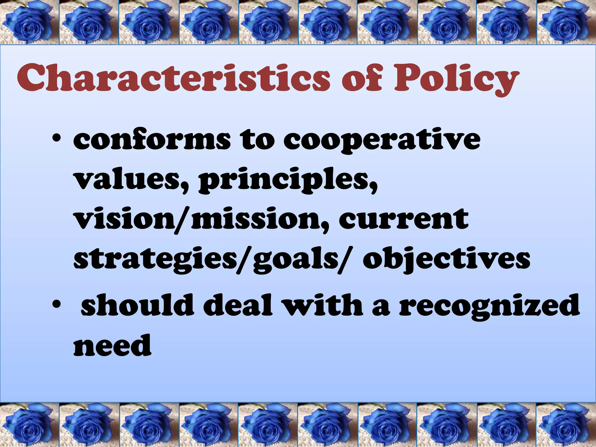 Characteristics of Policy
 • conforms to cooperative
   values, principles,
   vision/mission, current
   strategies/goals/ objectives
 • should deal with a recognized
   need
 