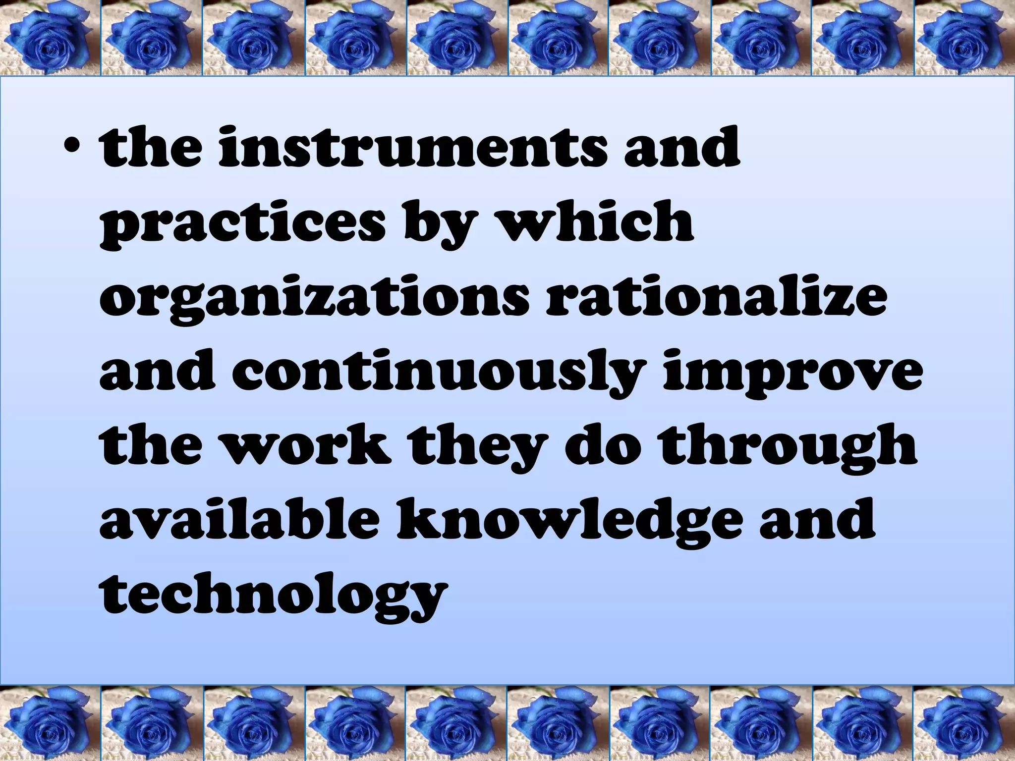 • the instruments and
  practices by which
  organizations rationalize
  and continuously improve
  the work they do through
  available knowledge and
  technology
 