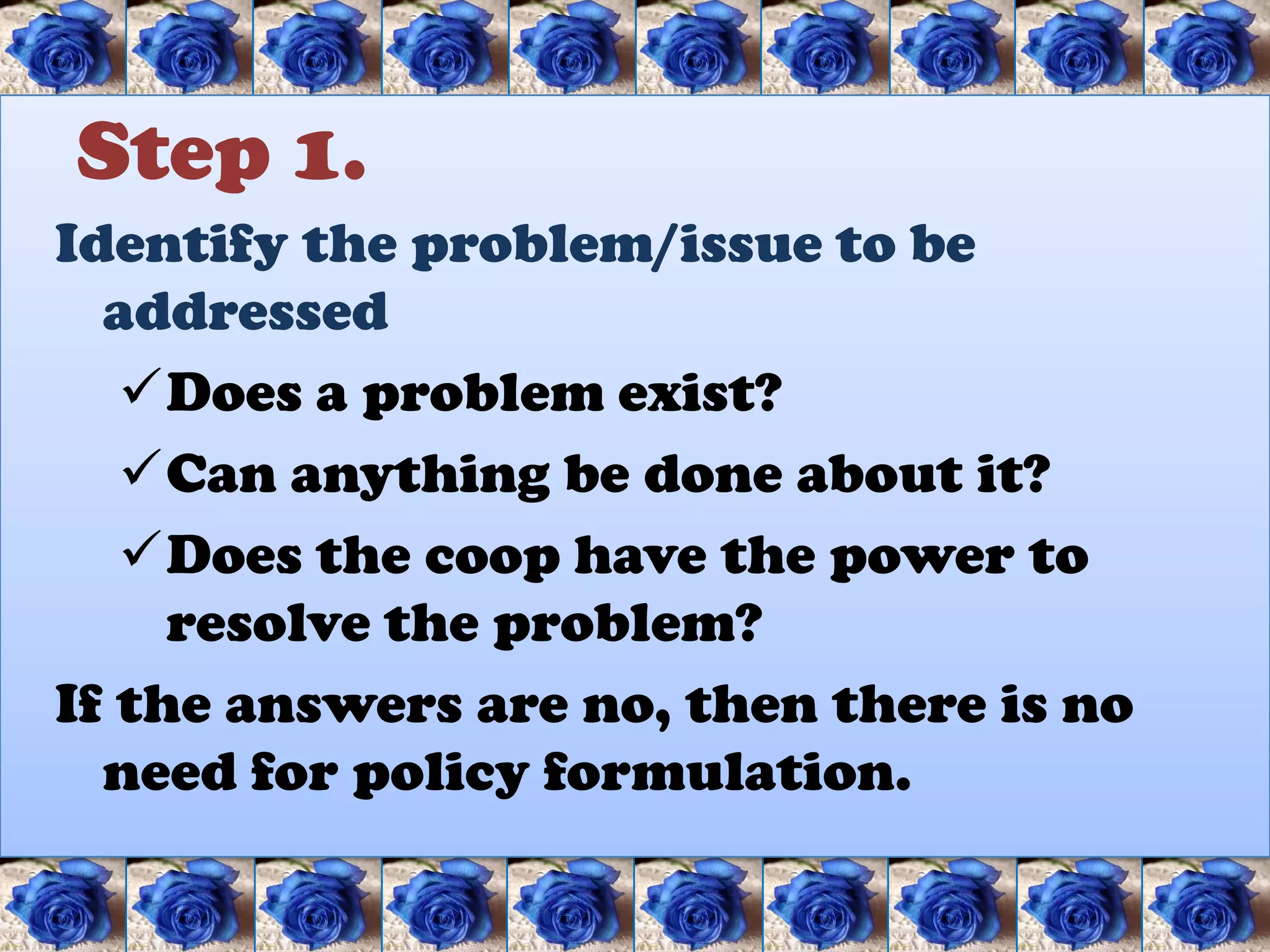 Step 1.
Identify the problem/issue to be
  addressed
   Does a problem exist?
   Can anything be done about it?
   Does the coop have the power to
     resolve the problem?
If the answers are no, then there is no
  need for policy formulation.
 