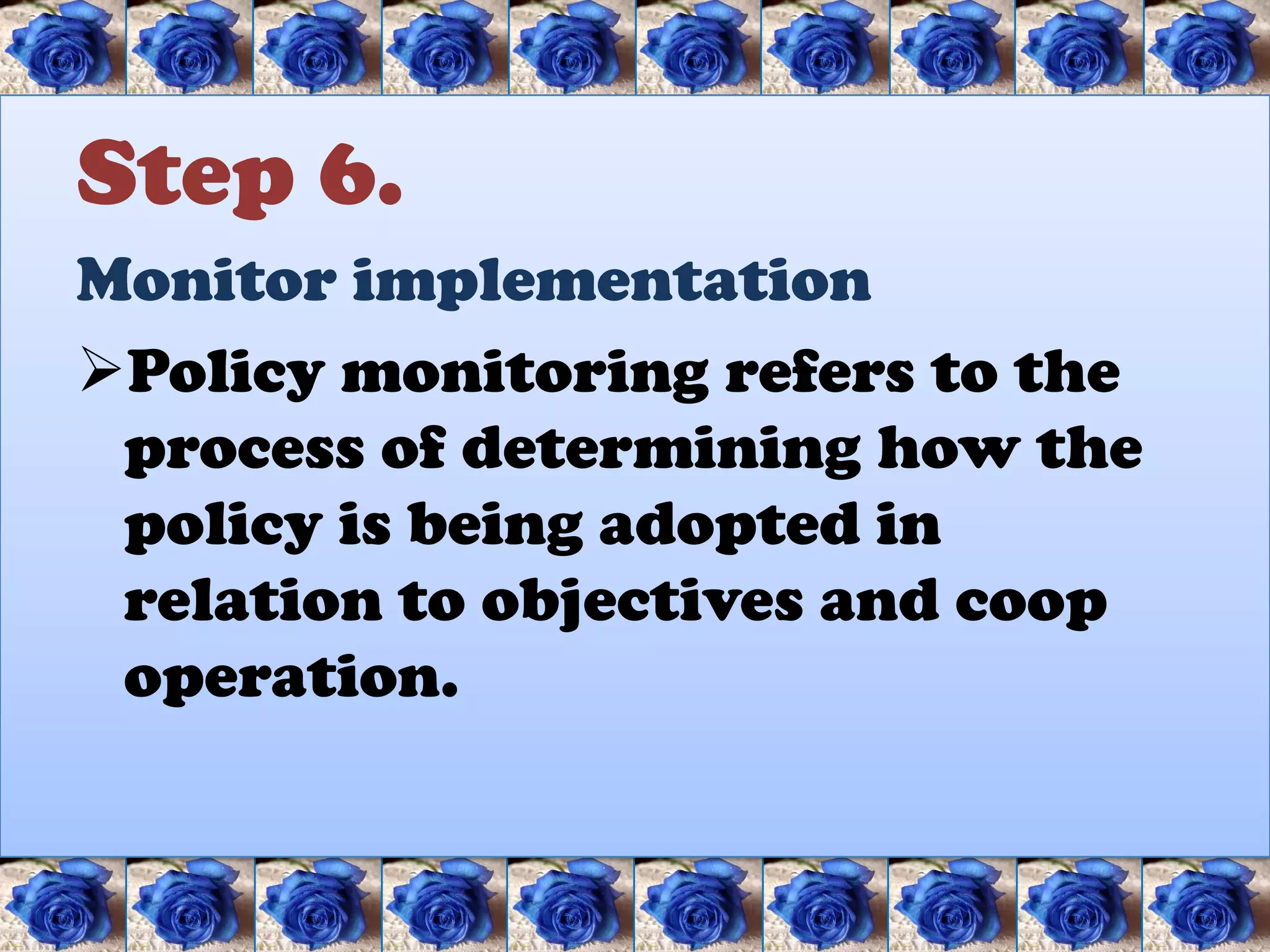 Step 6.
Monitor implementation
Policy monitoring refers to the
 process of determining how the
 policy is being adopted in
 relation to objectives and coop
 operation.
 