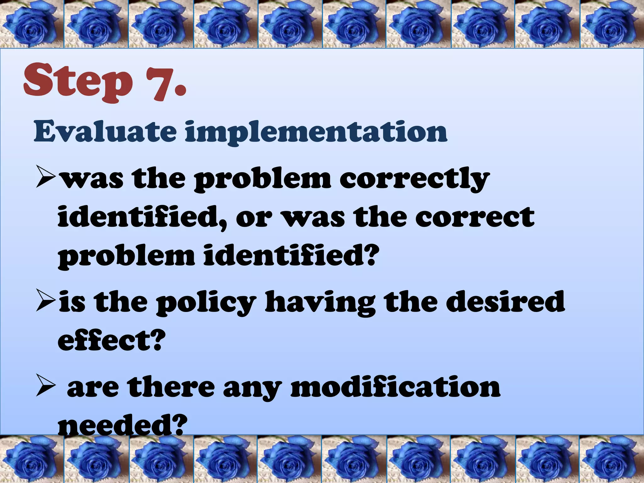 Step 7.
Evaluate implementation
was the problem correctly
 identified, or was the correct
 problem identified?
is the policy having the desired
 effect?
 are there any modification
 needed?
 