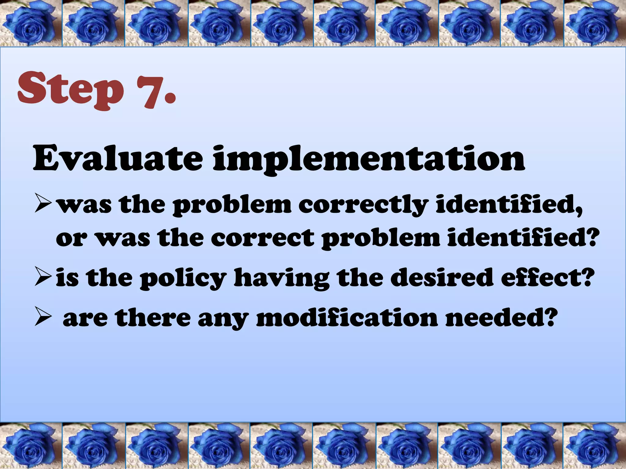 Step 7.
Evaluate implementation
was the problem correctly identified,
 or was the correct problem identified?
is the policy having the desired effect?
 are there any modification needed?
 
