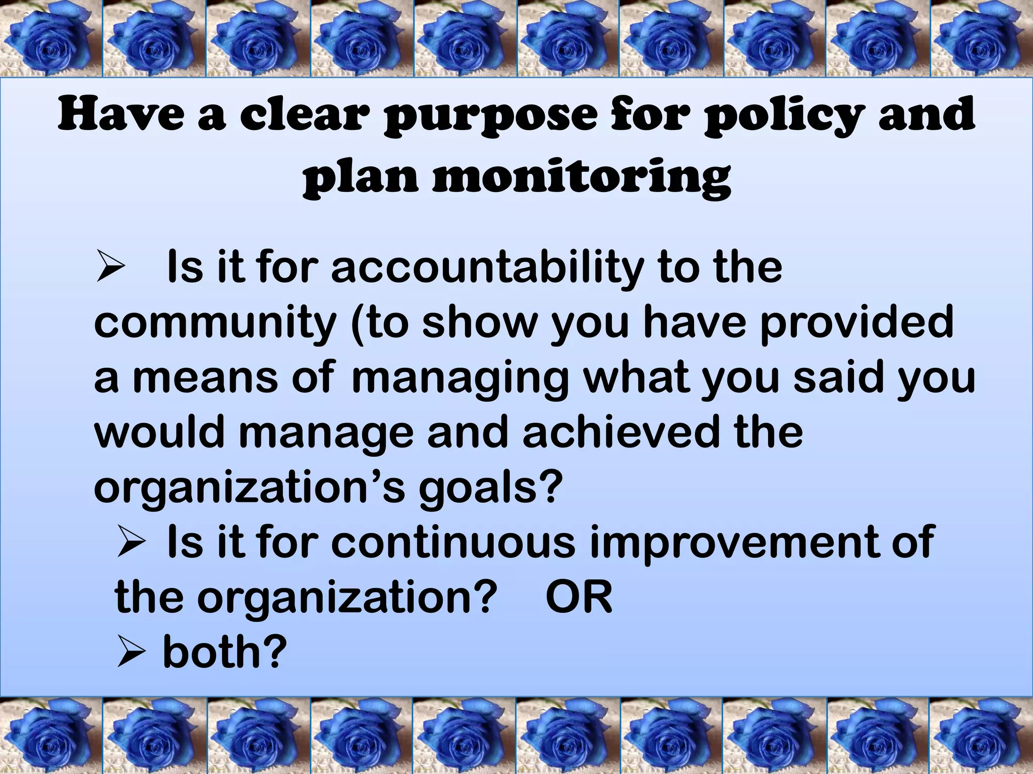 Have a clear purpose for policy and
          plan monitoring
  Is it for accountability to the
 community (to show you have provided
 a means of managing what you said you
 would manage and achieved the
 organization’s goals?
   Is it for continuous improvement of
  the organization? OR
   both?
 