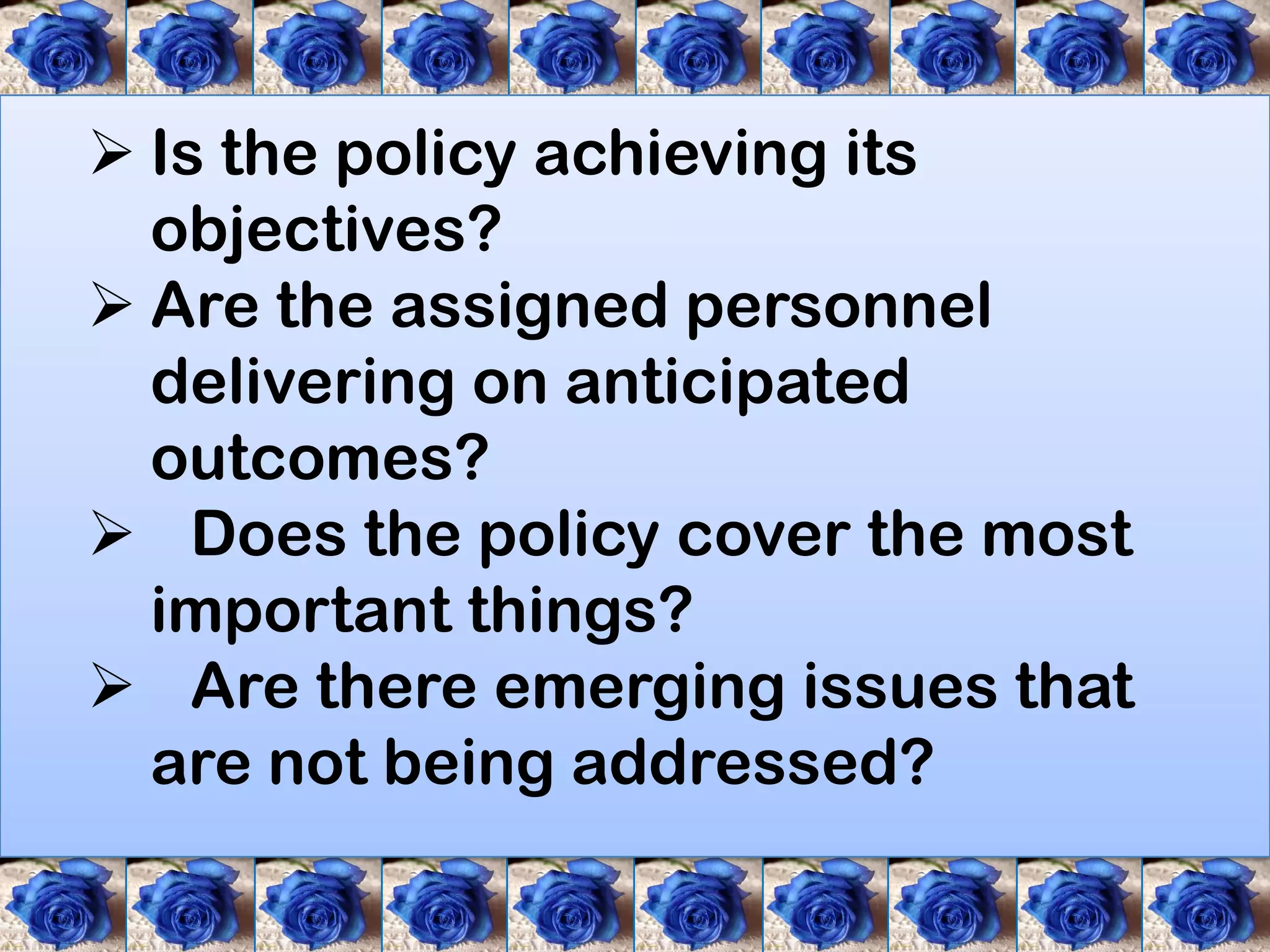 Is the policy achieving its
  objectives?
 Are the assigned personnel
  delivering on anticipated
  outcomes?
 Does the policy cover the most
  important things?
 Are there emerging issues that
  are not being addressed?
 