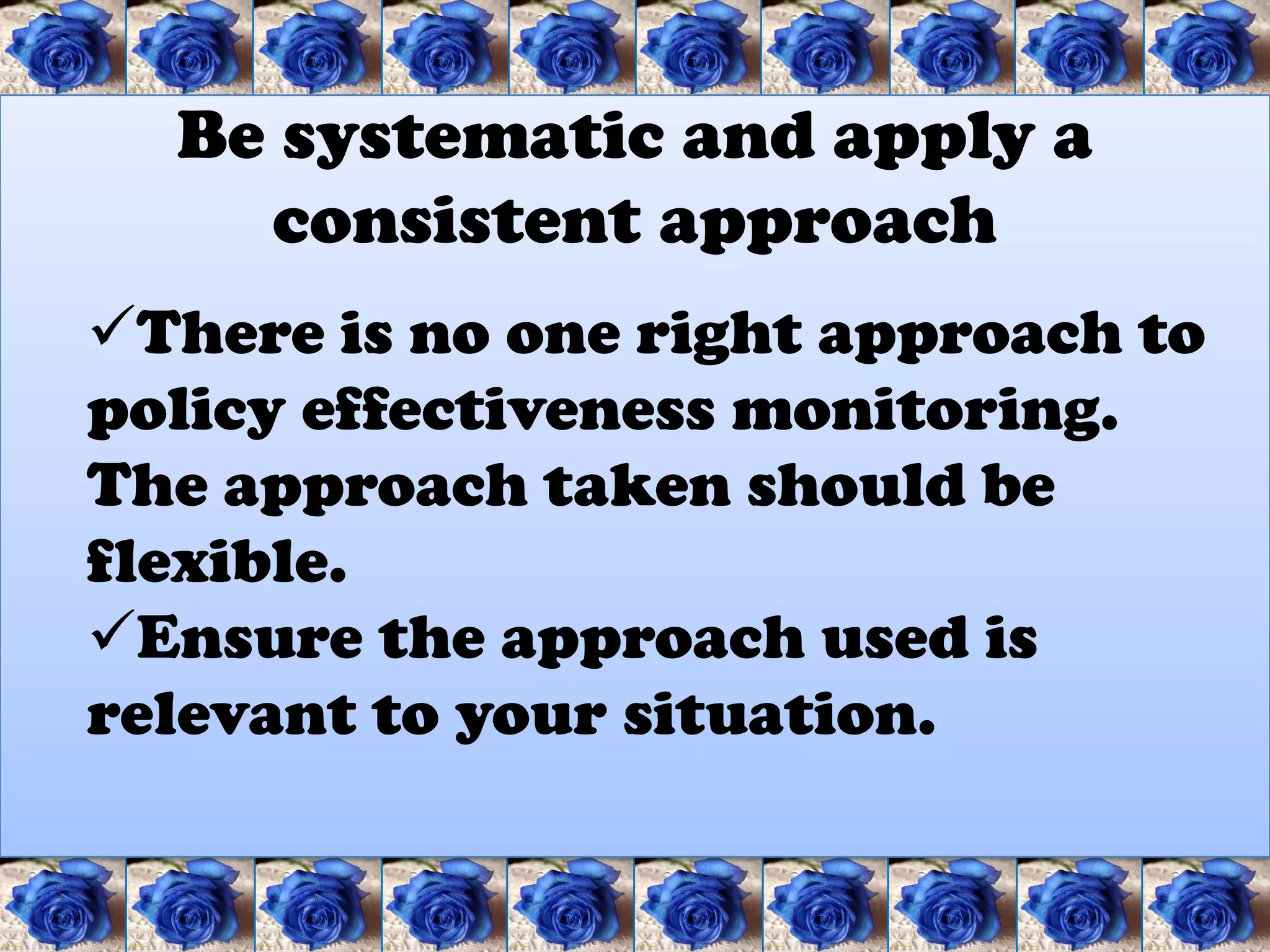 Be systematic and apply a
    consistent approach
There is no one right approach to
policy effectiveness monitoring.
The approach taken should be
flexible.
Ensure the approach used is
relevant to your situation.
 