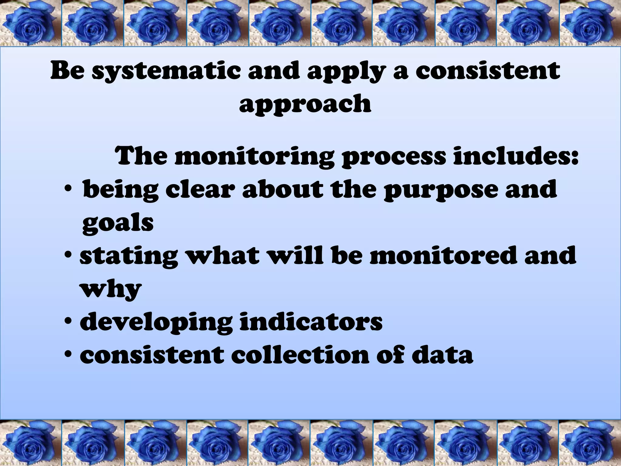 Be systematic and apply a consistent
             approach
     The monitoring process includes:
• being clear about the purpose and
  goals
• stating what will be monitored and
  why
• developing indicators
• consistent collection of data
 