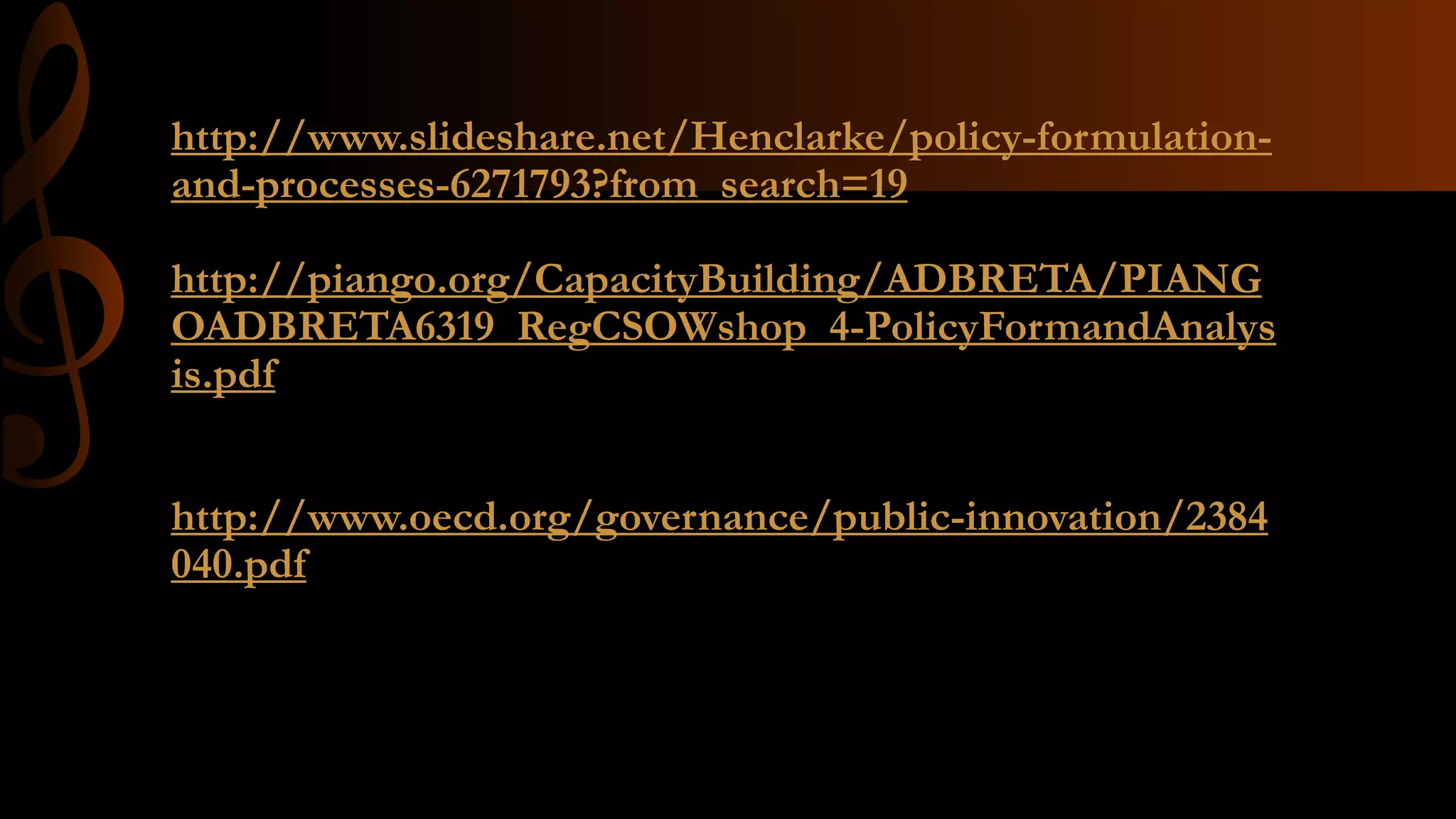 http://www.slideshare.net/Henclarke/policy-formulation-
and-processes-6271793?from_search=19
http://piango.org/CapacityBuilding/ADBRETA/PIANG
OADBRETA6319_RegCSOWshop_4-PolicyFormandAnalys
is.pdf
http://www.oecd.org/governance/public-innovation/2384
040.pdf
 