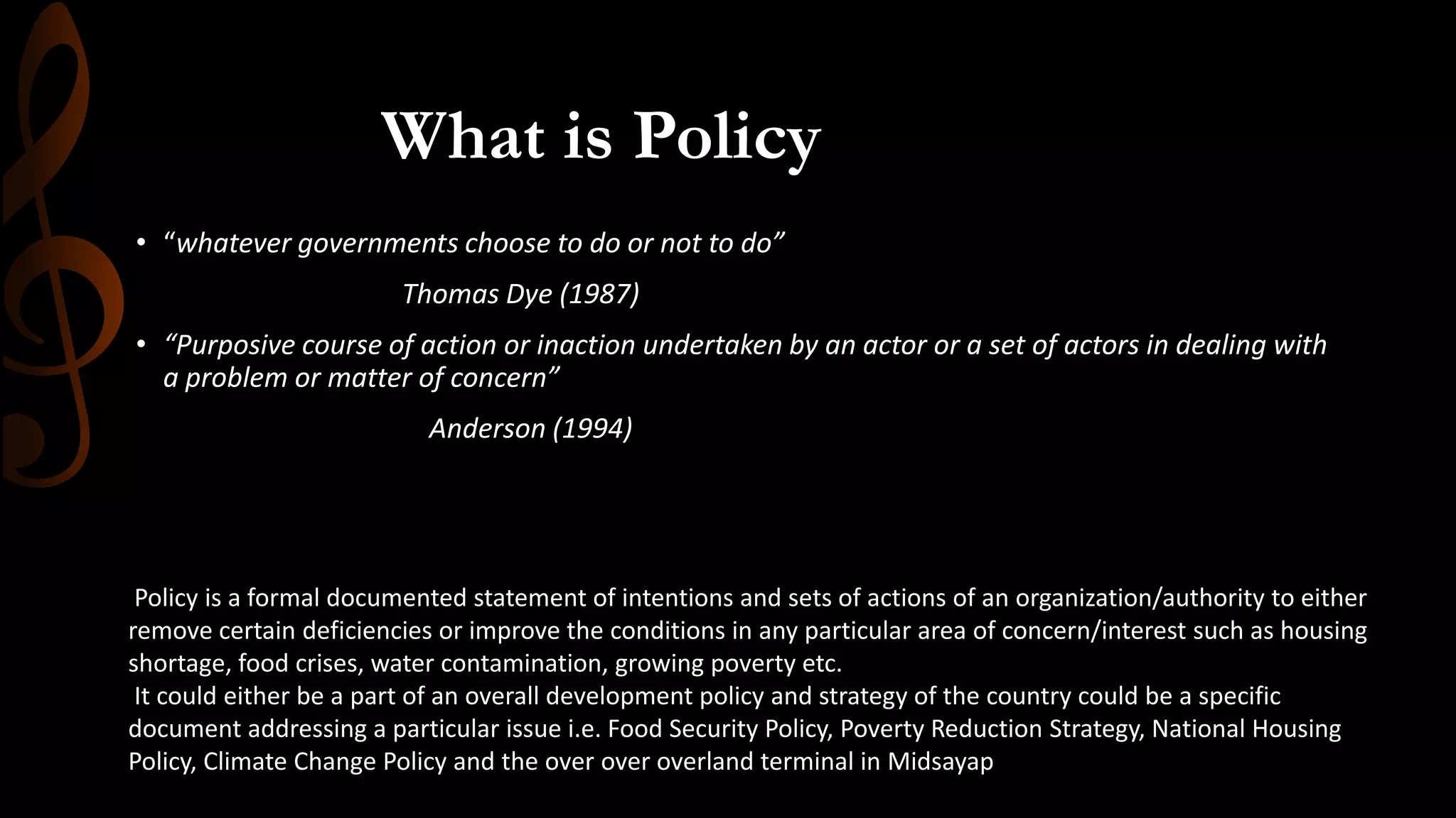 • “whatever governments choose to do or not to do”
Thomas Dye (1987)
• “Purposive course of action or inaction undertaken by an actor or a set of actors in dealing with
a problem or matter of concern”
Anderson (1994)
What is Policy
Policy is a formal documented statement of intentions and sets of actions of an organization/authority to either
remove certain deficiencies or improve the conditions in any particular area of concern/interest such as housing
shortage, food crises, water contamination, growing poverty etc.
It could either be a part of an overall development policy and strategy of the country could be a specific
document addressing a particular issue i.e. Food Security Policy, Poverty Reduction Strategy, National Housing
Policy, Climate Change Policy and the over over overland terminal in Midsayap
 