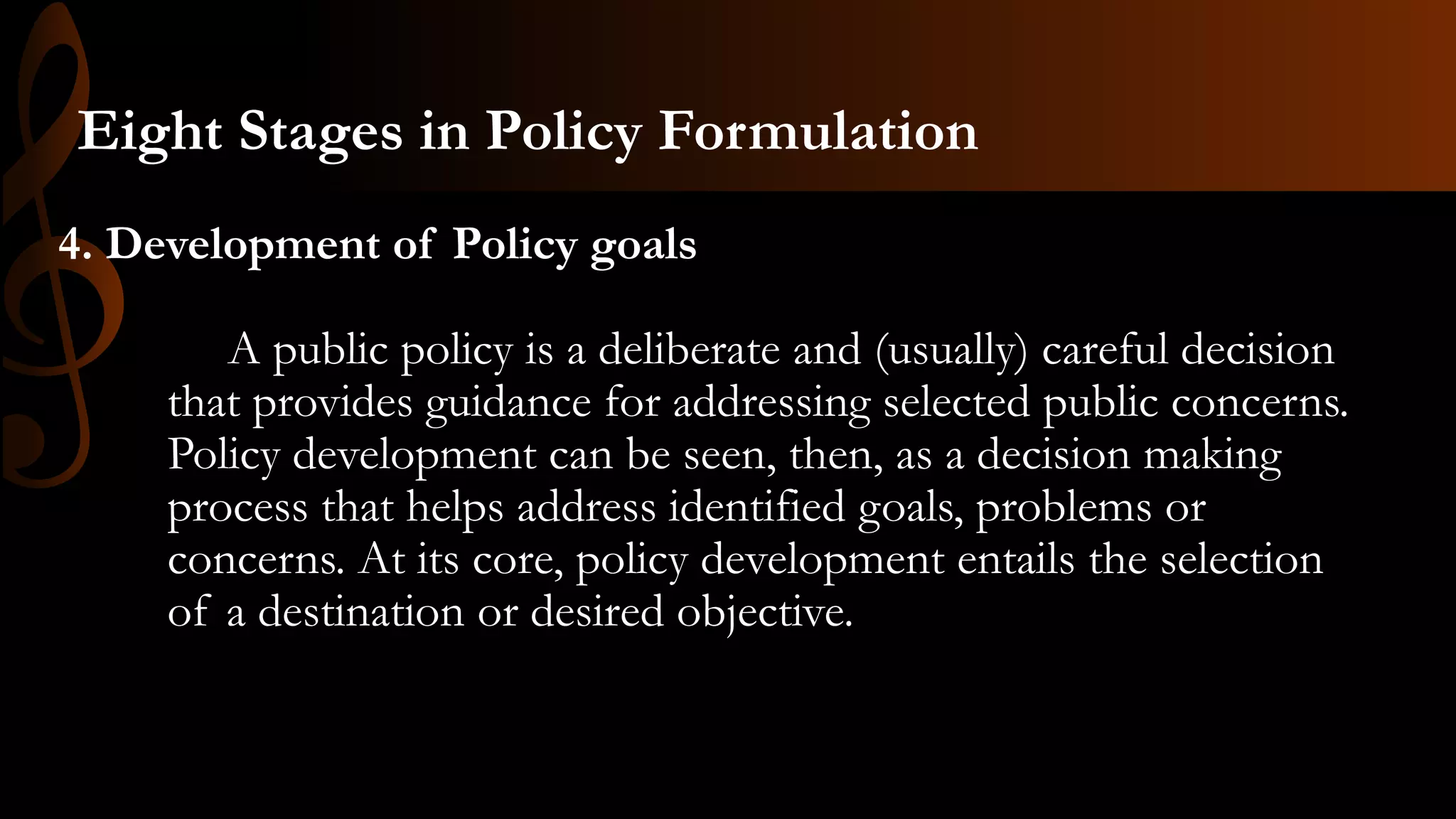 4. Development of Policy goals
A public policy is a deliberate and (usually) careful decision
that provides guidance for addressing selected public concerns.
Policy development can be seen, then, as a decision making
process that helps address identified goals, problems or
concerns. At its core, policy development entails the selection
of a destination or desired objective.
Eight Stages in Policy Formulation
 