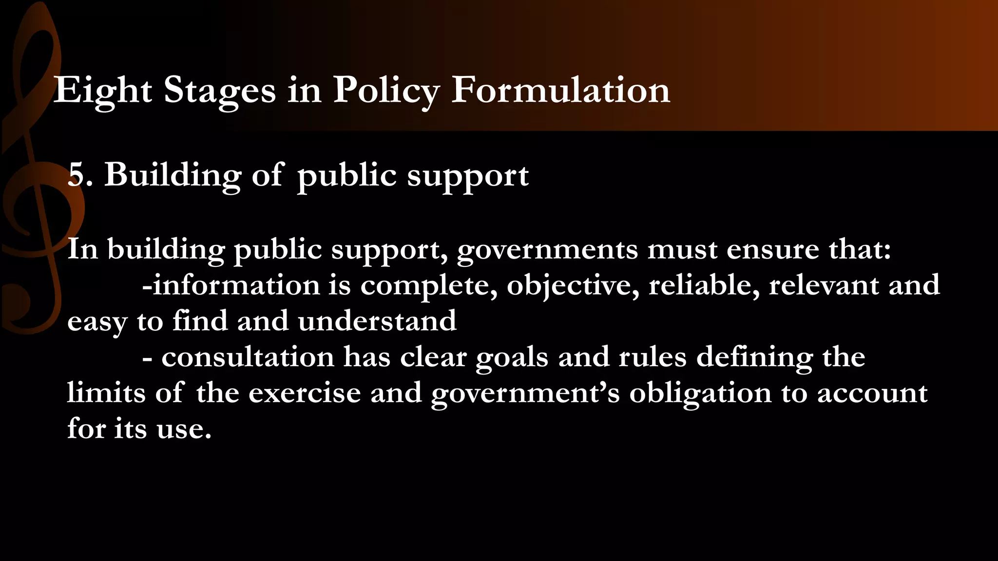 5. Building of public support
In building public support, governments must ensure that:
-information is complete, objective, reliable, relevant and
easy to find and understand
- consultation has clear goals and rules defining the
limits of the exercise and government’s obligation to account
for its use.
Eight Stages in Policy Formulation
 