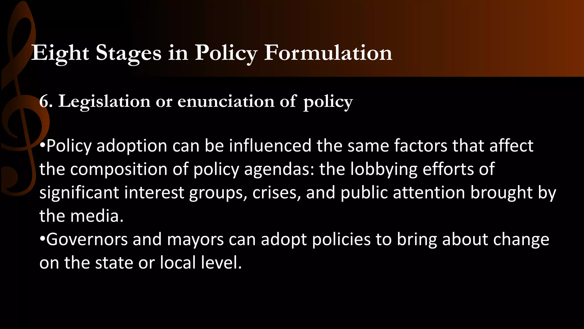 6. Legislation or enunciation of policy
•Policy adoption can be influenced the same factors that affect
the composition of policy agendas: the lobbying efforts of
significant interest groups, crises, and public attention brought by
the media.
•Governors and mayors can adopt policies to bring about change
on the state or local level.
Eight Stages in Policy Formulation
 