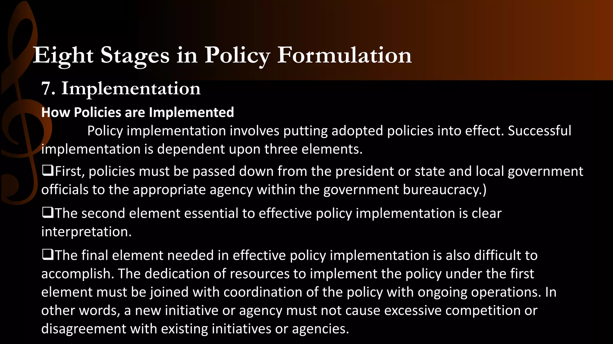 7. Implementation
How Policies are Implemented
Policy implementation involves putting adopted policies into effect. Successful
implementation is dependent upon three elements.
First, policies must be passed down from the president or state and local government
officials to the appropriate agency within the government bureaucracy.)
The second element essential to effective policy implementation is clear
interpretation.
The final element needed in effective policy implementation is also difficult to
accomplish. The dedication of resources to implement the policy under the first
element must be joined with coordination of the policy with ongoing operations. In
other words, a new initiative or agency must not cause excessive competition or
disagreement with existing initiatives or agencies.
Eight Stages in Policy Formulation
 