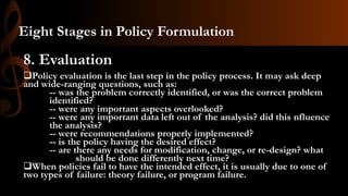 8. Evaluation
Policy evaluation is the last step in the policy process. It may ask deep
and wide-ranging questions, such as:
-- was the problem correctly identified, or was the correct problem
identified?
-- were any important aspects overlooked?
-- were any important data left out of the analysis? did this nfluence
the analysis?
-- were recommendations properly implemented?
-- is the policy having the desired effect?
-- are there any needs for modification, change, or re-design? what
should be done differently next time?
When policies fail to have the intended effect, it is usually due to one of
two types of failure: theory failure, or program failure.
Eight Stages in Policy Formulation
 