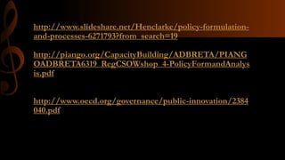 http://www.slideshare.net/Henclarke/policy-formulation-
and-processes-6271793?from_search=19
http://piango.org/CapacityBuilding/ADBRETA/PIANG
OADBRETA6319_RegCSOWshop_4-PolicyFormandAnalys
is.pdf
http://www.oecd.org/governance/public-innovation/2384
040.pdf
 