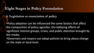 6. Legislation or enunciation of policy
•Policy adoption can be influenced the same factors that affect
the composition of policy agendas: the lobbying efforts of
significant interest groups, crises, and public attention brought by
the media.
•Governors and mayors can adopt policies to bring about change
on the state or local level.
Eight Stages in Policy Formulation
 
