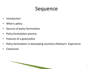 Sequence
• Introduction
• What is policy
• Sources of policy formulation
• Policy formulation process
• Features of a good policy
• Policy formulation in developing countries-Pakistan’s Experience
• Conclusion
1
 