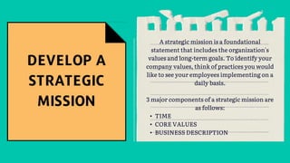 A strategic mission is a foundational
statement that includes the organization's
values and long-term goals. To identify your
company values, think of practices you would
like to see your employees implementing on a
daily basis.
3 major components of a strategic mission are
as follows:
• TIME
• CORE VALUES
• BUSINESS DESCRIPTION
 