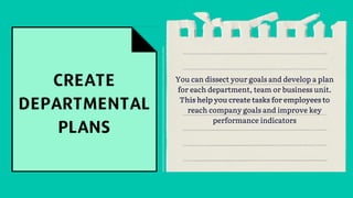 You can dissect your goals and develop a plan
for each department, team or business unit.
This help you create tasks for employees to
reach company goals and improve key
performance indicators
 