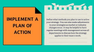 Define what methods you plan to use to active
your strategy. You can also make adjustments
to your strategies as market or industry
changes occur. It may be helpful to have
regular meetings with management across all
departments to discuss how the strategy
applies to their team's work.
 