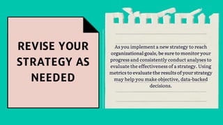 As you implement a new strategy to reach
organizational goals, be sure to monitor your
progress and consistently conduct analyses to
evaluate the effectiveness of a strategy. Using
metrics to evaluate the results of your strategy
may help you make objective, data-backed
decisions.
 