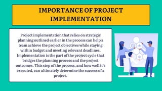 Project implementation that relies on strategic
planning outlined earlier in the process can help a
team achieve the project objectives while staying
within budget and meeting relevant deadlines.
Implementation is the part of the project cycle that
bridges the planning process and the project
outcomes. This step of the process, and how well it's
executed, can ultimately determine the success of a
project.
IMPORTANCE OF PROJECT
IMPLEMENTATION
 