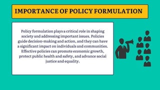 Policy formulation plays a critical role in shaping
society and addressing important issues. Policies
guide decision-making and action, and they can have
a significant impact on individuals and communities.
Effective policies can promote economic growth,
protect public health and safety, and advance social
justice and equality.
IMPORTANCE OF POLICY FORMULATION
 