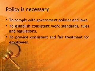 Policy is necessary
• To comply with government policies and laws.
• To establish consistent work standards, rules
and regulations.
• To provide consistent and fair treatment for
employees.
 