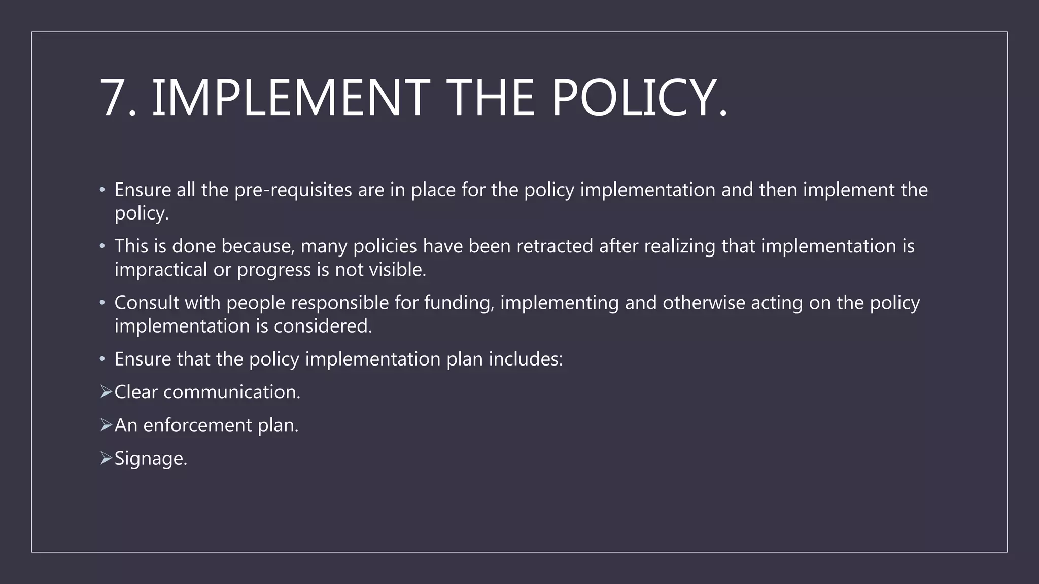 7. IMPLEMENT THE POLICY.
• Ensure all the pre-requisites are in place for the policy implementation and then implement the
policy.
• This is done because, many policies have been retracted after realizing that implementation is
impractical or progress is not visible.
• Consult with people responsible for funding, implementing and otherwise acting on the policy
implementation is considered.
• Ensure that the policy implementation plan includes:
Clear communication.
An enforcement plan.
Signage.
 
