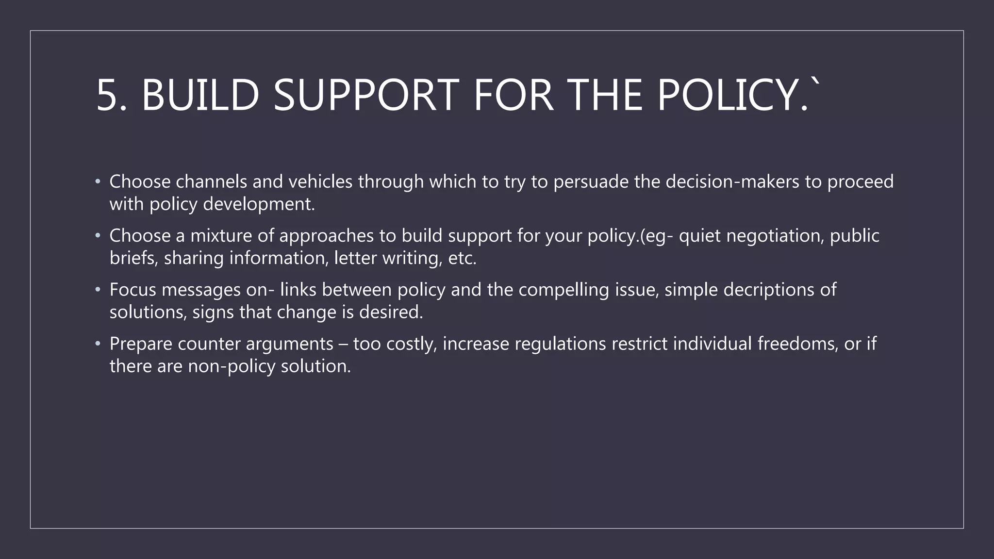 5. BUILD SUPPORT FOR THE POLICY.`
• Choose channels and vehicles through which to try to persuade the decision-makers to proceed
with policy development.
• Choose a mixture of approaches to build support for your policy.(eg- quiet negotiation, public
briefs, sharing information, letter writing, etc.
• Focus messages on- links between policy and the compelling issue, simple decriptions of
solutions, signs that change is desired.
• Prepare counter arguments – too costly, increase regulations restrict individual freedoms, or if
there are non-policy solution.
 