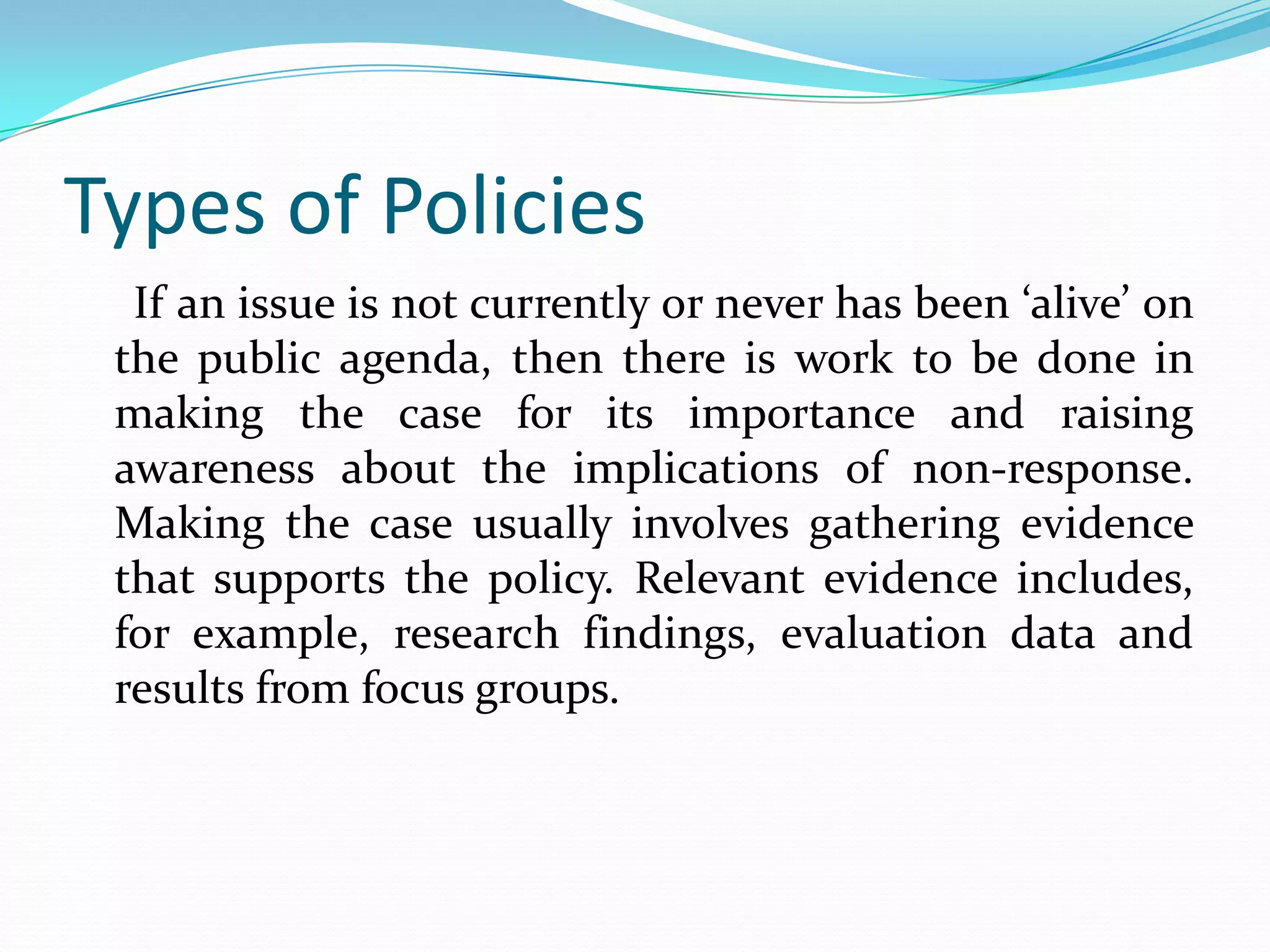 Types of Policies
  If an issue is not currently or never has been ‘alive’ on
 the public agenda, then there is work to be done in
 making the case for its importance and raising
 awareness about the implications of non-response.
 Making the case usually involves gathering evidence
 that supports the policy. Relevant evidence includes,
 for example, research findings, evaluation data and
 results from focus groups.
 