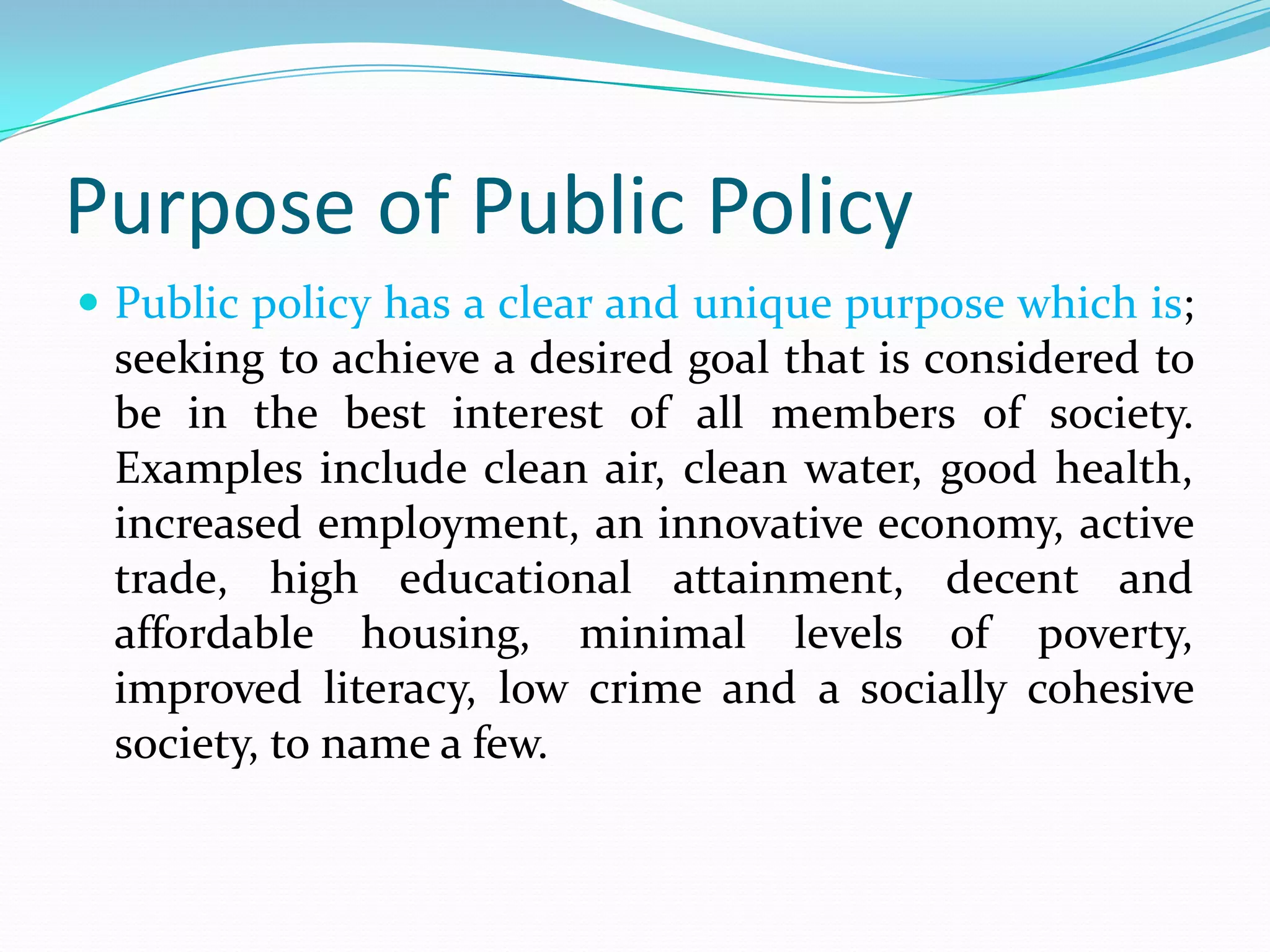 Purpose of Public Policy
 Public policy has a clear and unique purpose which is;
  seeking to achieve a desired goal that is considered to
  be in the best interest of all members of society.
  Examples include clean air, clean water, good health,
  increased employment, an innovative economy, active
  trade, high educational attainment, decent and
  affordable housing, minimal levels of poverty,
  improved literacy, low crime and a socially cohesive
  society, to name a few.
 