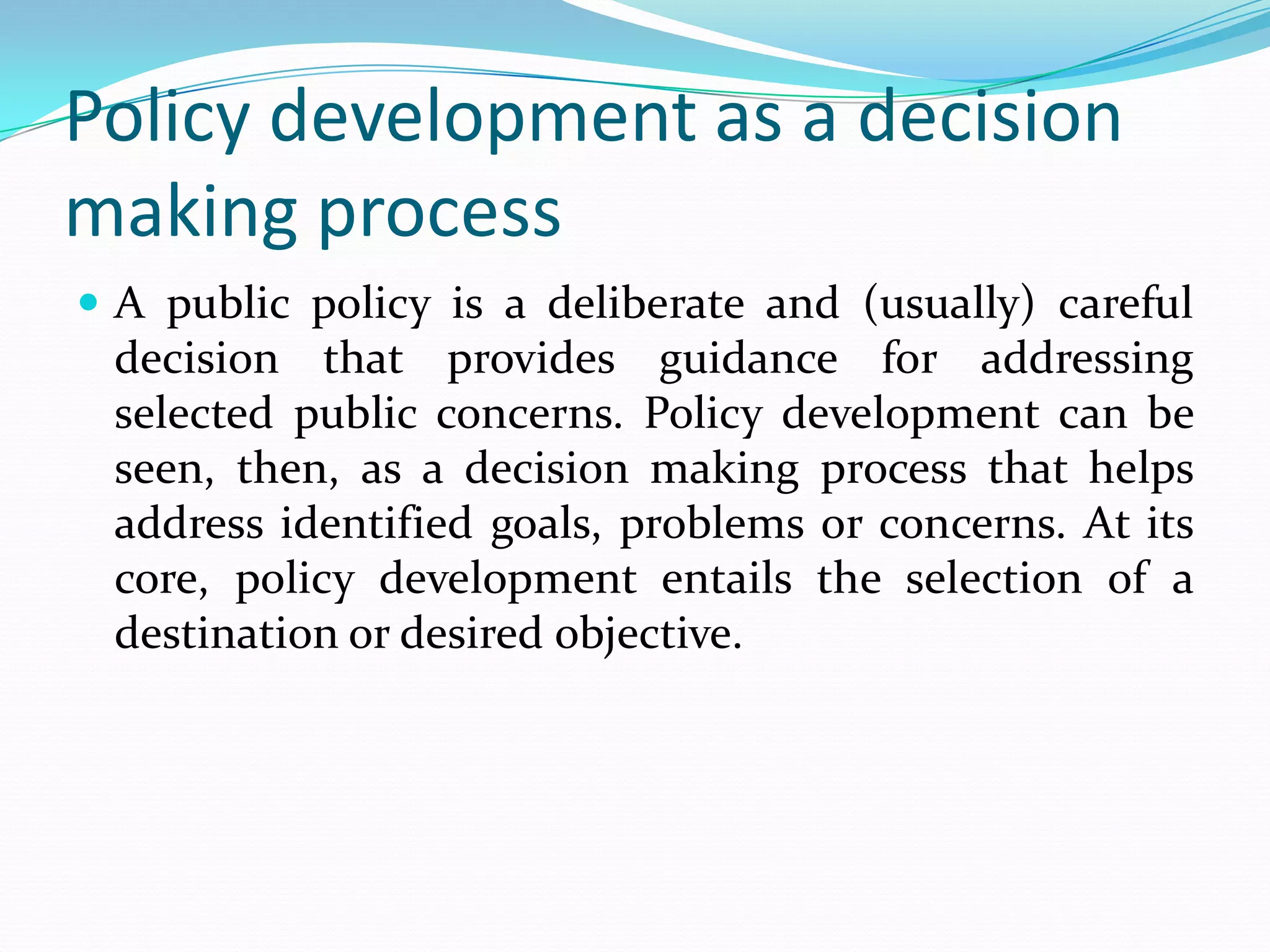 Policy development as a decision
making process
 A public policy is a deliberate and (usually) careful
  decision that provides guidance for addressing
  selected public concerns. Policy development can be
  seen, then, as a decision making process that helps
  address identified goals, problems or concerns. At its
  core, policy development entails the selection of a
  destination or desired objective.
 