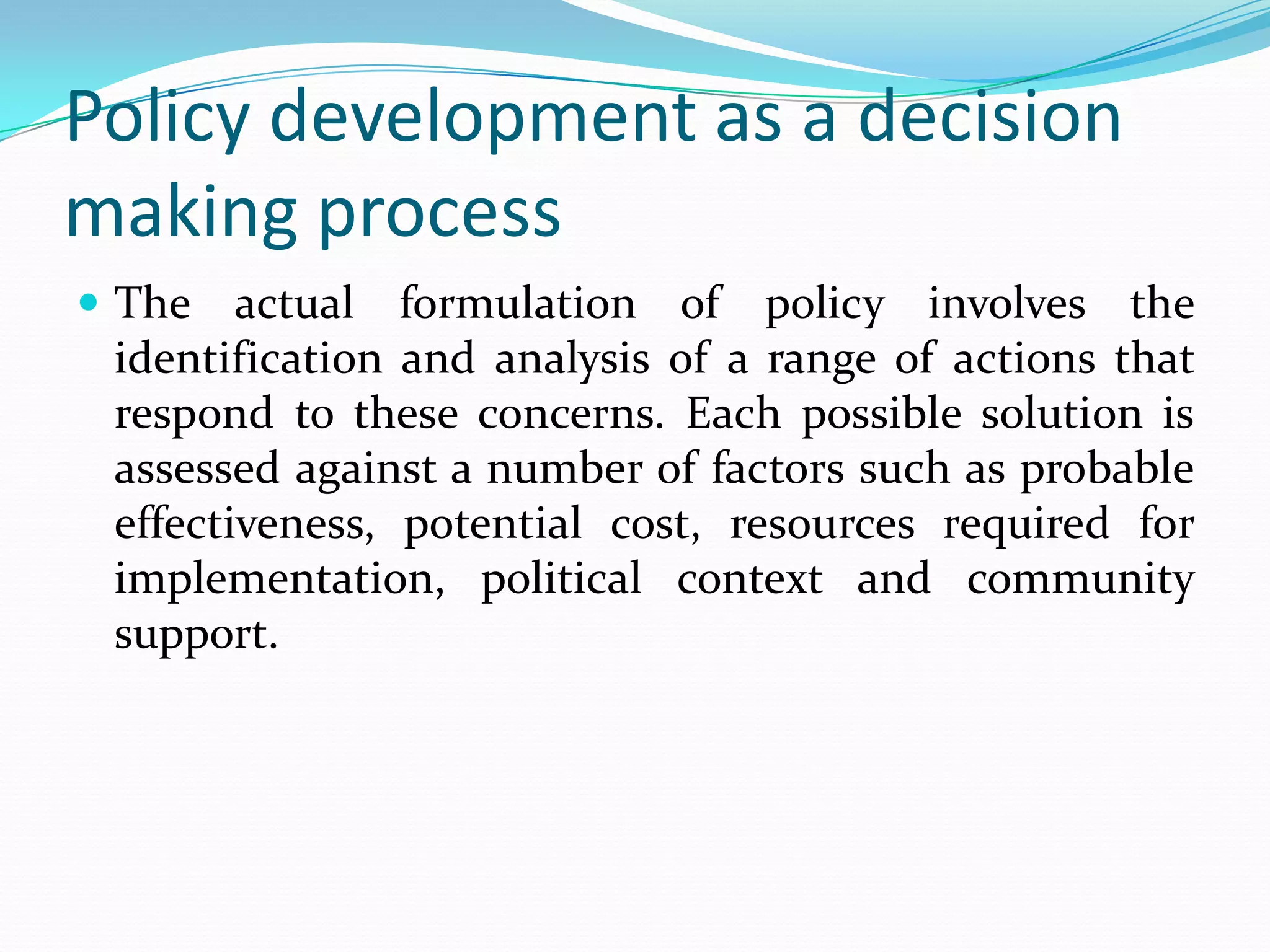 Policy development as a decision
making process
 The actual formulation of policy involves the
  identification and analysis of a range of actions that
  respond to these concerns. Each possible solution is
  assessed against a number of factors such as probable
  effectiveness, potential cost, resources required for
  implementation, political context and community
  support.
 