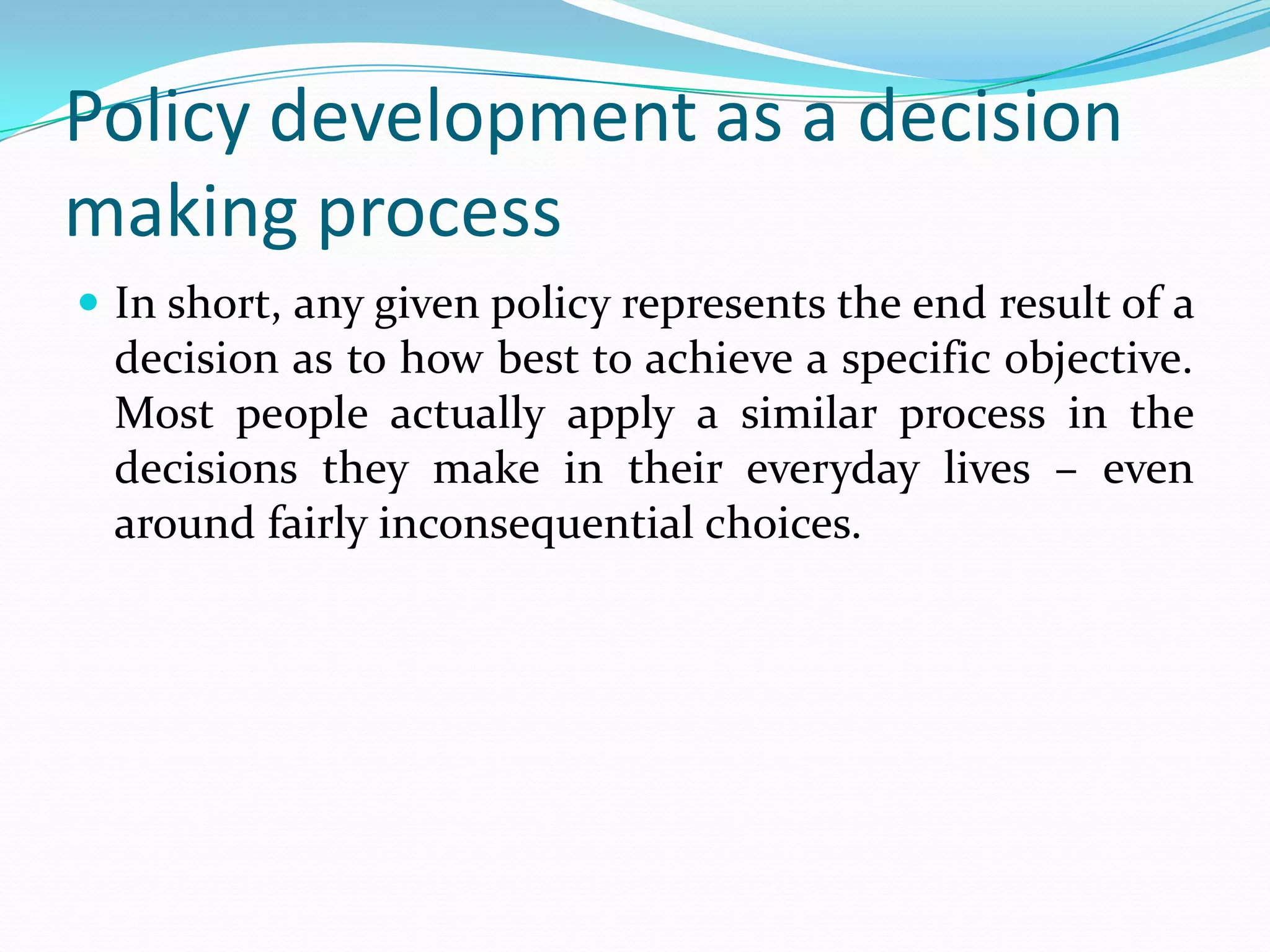 Policy development as a decision
making process
 In short, any given policy represents the end result of a
  decision as to how best to achieve a specific objective.
  Most people actually apply a similar process in the
  decisions they make in their everyday lives – even
  around fairly inconsequential choices.
 
