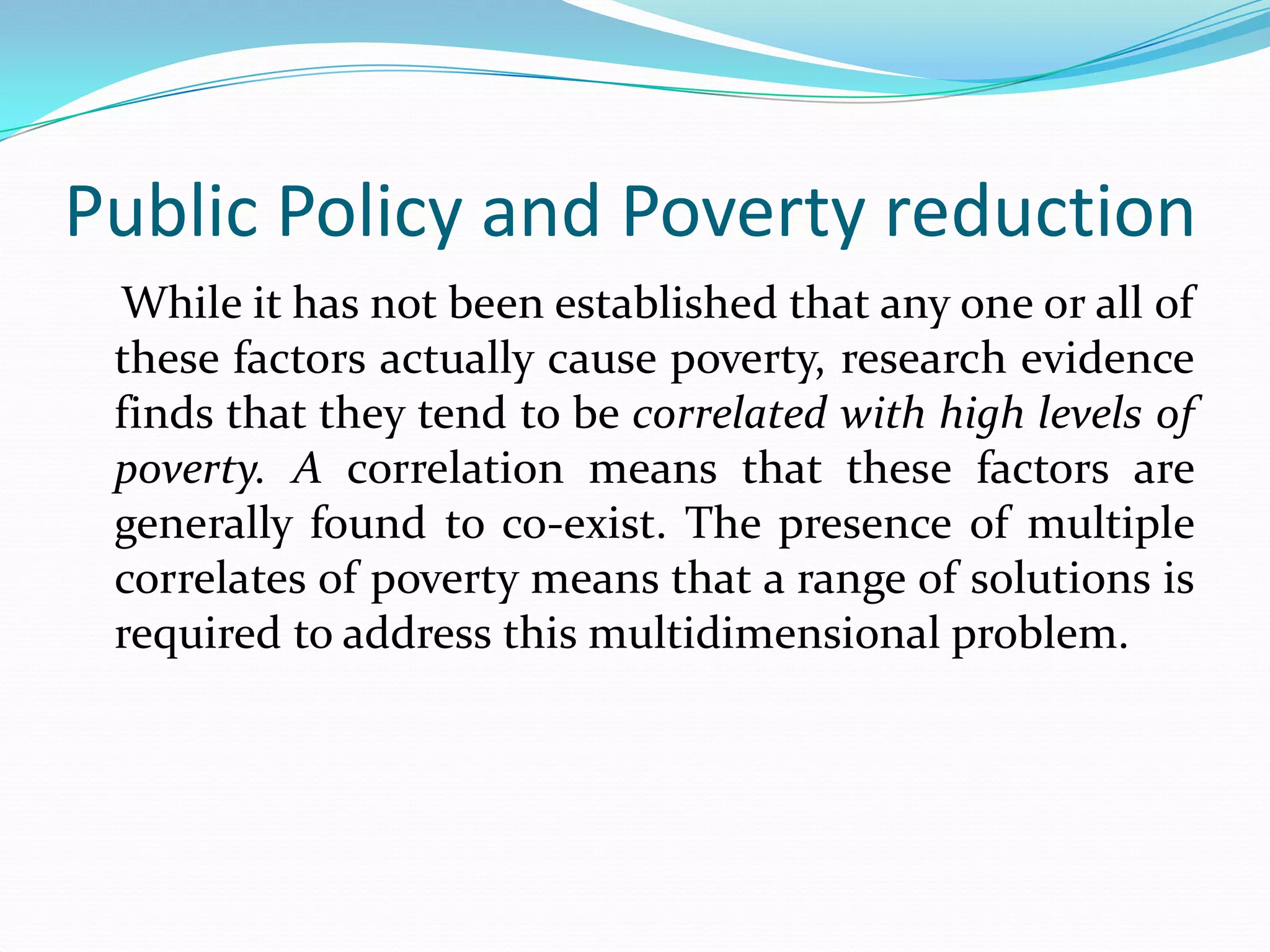 Public Policy and Poverty reduction
 While it has not been established that any one or all of
 these factors actually cause poverty, research evidence
 finds that they tend to be correlated with high levels of
 poverty. A correlation means that these factors are
 generally found to co-exist. The presence of multiple
 correlates of poverty means that a range of solutions is
 required to address this multidimensional problem.
 