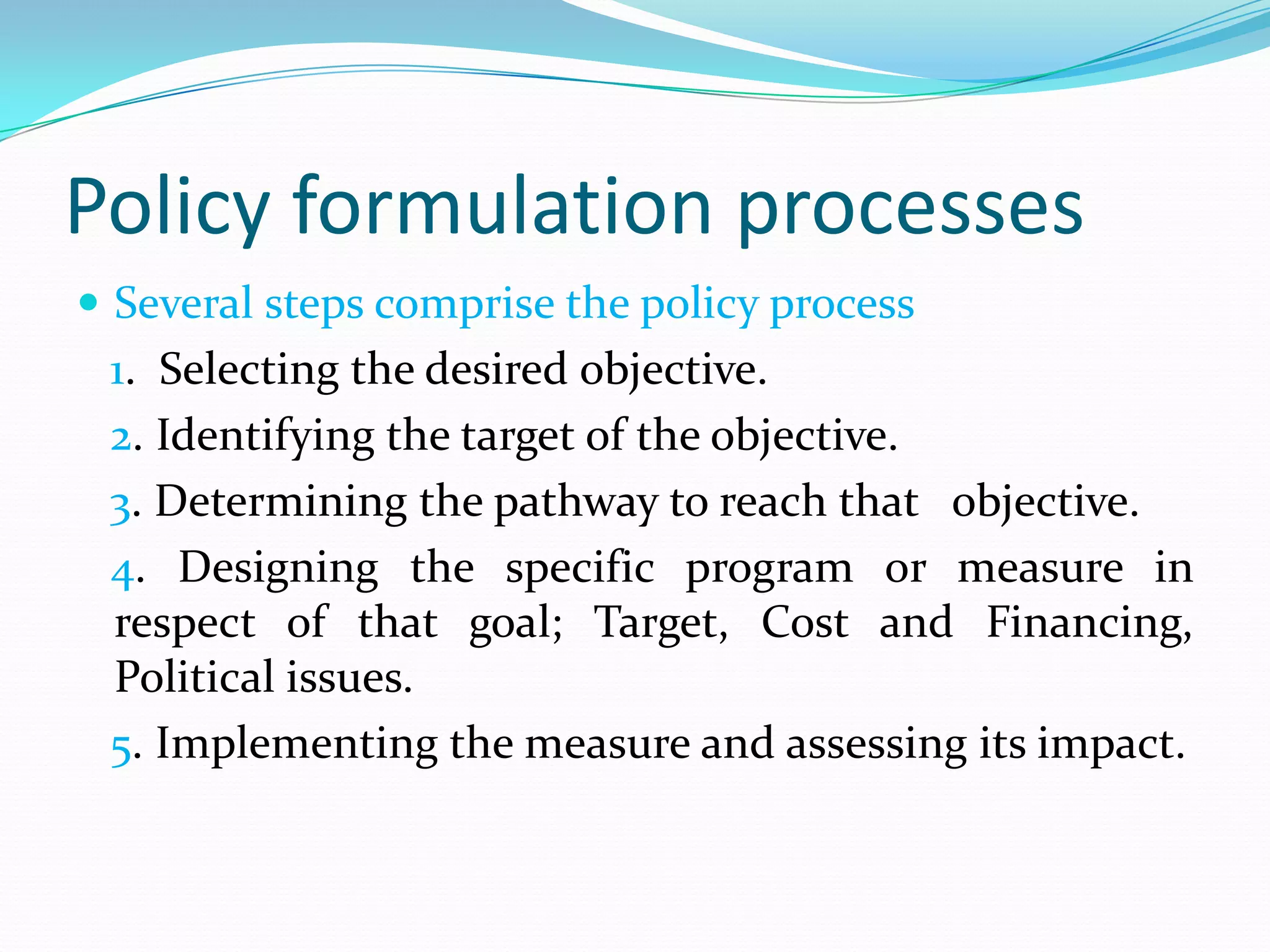 Policy formulation processes
 Several steps comprise the policy process
 1. Selecting the desired objective.
 2. Identifying the target of the objective.
 3. Determining the pathway to reach that objective.
 4. Designing the specific program or measure in
 respect of that goal; Target, Cost and Financing,
 Political issues.
 5. Implementing the measure and assessing its impact.
 