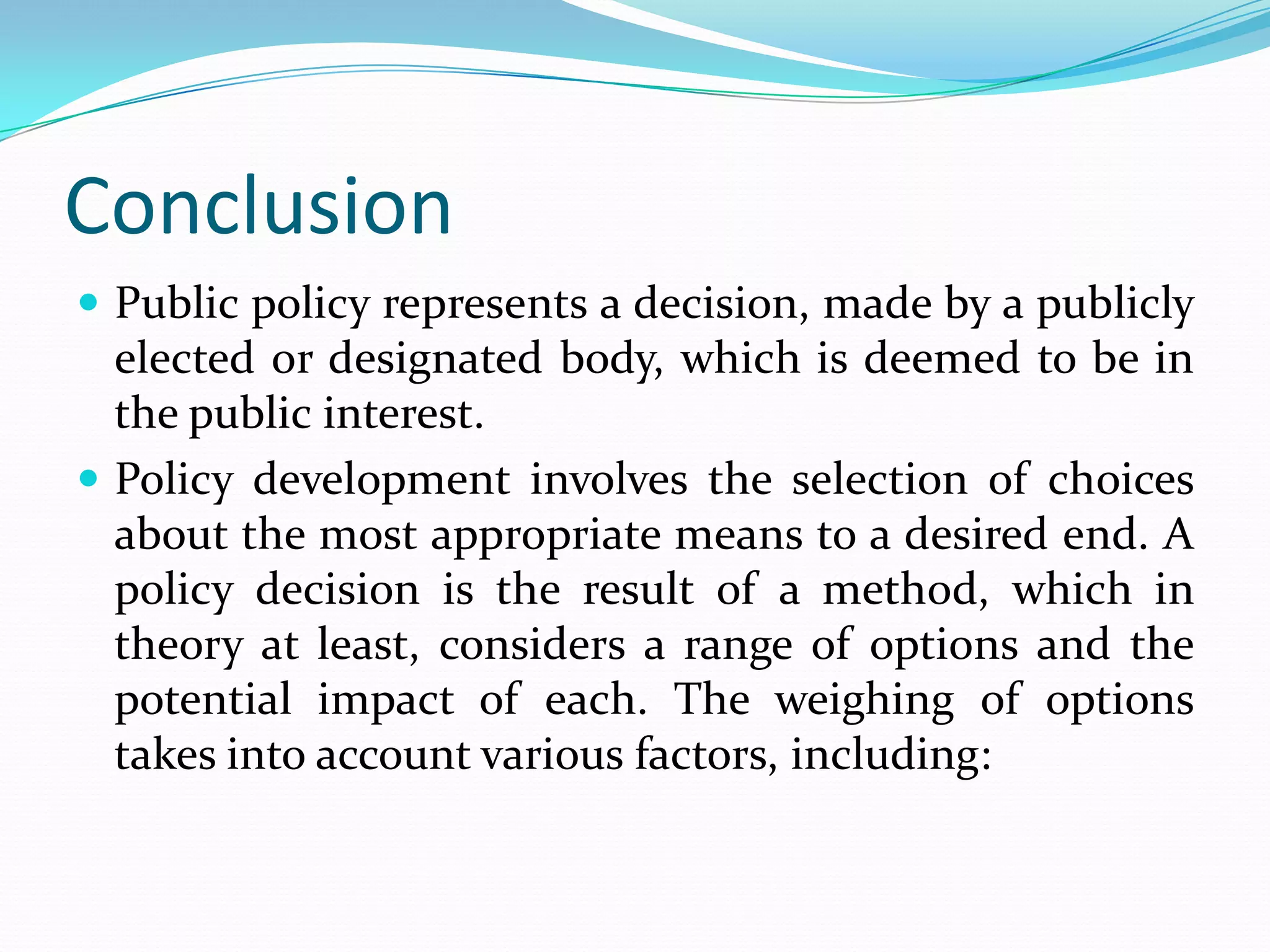 Conclusion
 Public policy represents a decision, made by a publicly
  elected or designated body, which is deemed to be in
  the public interest.
 Policy development involves the selection of choices
  about the most appropriate means to a desired end. A
  policy decision is the result of a method, which in
  theory at least, considers a range of options and the
  potential impact of each. The weighing of options
  takes into account various factors, including:
 